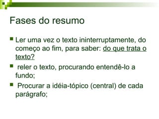 Fases do resumo
 Ler uma vez o texto ininterruptamente, do
começo ao fim, para saber: do que trata o
texto?
 reler o texto, procurando entendê-lo a
fundo;
 Procurar a idéia-tópico (central) de cada
parágrafo;
 