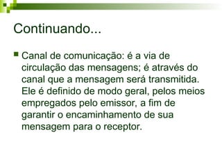 Continuando...
 Canal de comunicação: é a via de
circulação das mensagens; é através do
canal que a mensagem será transmitida.
Ele é definido de modo geral, pelos meios
empregados pelo emissor, a fim de
garantir o encaminhamento de sua
mensagem para o receptor.
 