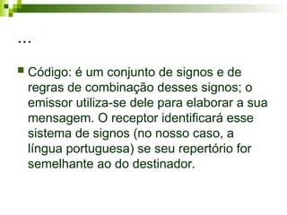 ...
 Código: é um conjunto de signos e de
regras de combinação desses signos; o
emissor utiliza-se dele para elaborar a sua
mensagem. O receptor identificará esse
sistema de signos (no nosso caso, a
língua portuguesa) se seu repertório for
semelhante ao do destinador.
 
