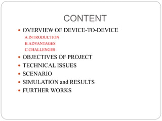 CONTENT
 OVERVIEW OF DEVICE-TO-DEVICE
A.INTRODUCTION
B.ADVANTAGES
C.CHALLENGES
 OBJECTIVES OF PROJECT
 TECHNICAL ISSUES
 SCENARIO
 SIMULATION and RESULTS
 FURTHER WORKS
 