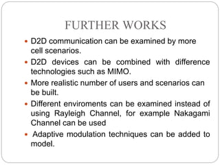 FURTHER WORKS
 D2D communication can be examined by more
cell scenarios.
 D2D devices can be combined with difference
technologies such as MIMO.
 More realistic number of users and scenarios can
be built.
 Different enviroments can be examined instead of
using Rayleigh Channel, for example Nakagami
Channel can be used
 Adaptive modulation techniques can be added to
model.
 