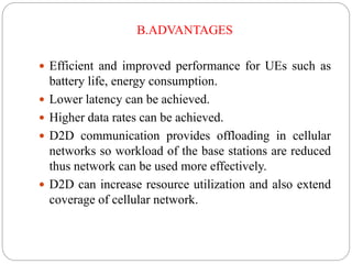 B.ADVANTAGES
 Efficient and improved performance for UEs such as
battery life, energy consumption.
 Lower latency can be achieved.
 Higher data rates can be achieved.
 D2D communication provides offloading in cellular
networks so workload of the base stations are reduced
thus network can be used more effectively.
 D2D can increase resource utilization and also extend
coverage of cellular network.
 