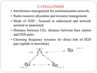 C.CHALLENGES
 Interference management for communication network.
 Radio resource allocation and resource management.
 Mode of D2D ; licensed or unlicensed and network
assisted or unassisted
 Distance between UEs, distance between base station
and D2D pairs.
 Choosing frequency resource for direct link of D2D
pair (uplink or downlink).
 