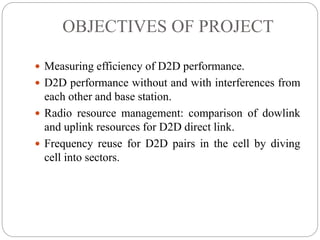 OBJECTIVES OF PROJECT
 Measuring efficiency of D2D performance.
 D2D performance without and with interferences from
each other and base station.
 Radio resource management: comparison of dowlink
and uplink resources for D2D direct link.
 Frequency reuse for D2D pairs in the cell by diving
cell into sectors.
 