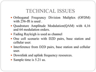 TECHNICAL ISSUES
 Orthoganal Freqeuncy Division Muliplex (OFDM)
with 256-fft is used .
 Quadrature Amplitude Modulation(QAM) with 4,16
and 64 modulation orders.
 Fading Rayleigh is used as channel
 One cell scenario with D2D pairs, base station and
cellular user.
 Interference from D2D pairs, base station and cellular
user.
 Downlink and uplink frequency resources.
 Sample time is 5.21 us.
 