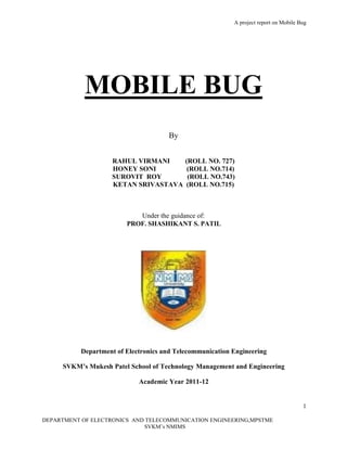 A project report on Mobile Bug
1
DEPARTMENT OF ELECTRONICS AND TELECOMMUNICATION ENGINEERING,MPSTME
SVKM’s NMIMS
MOBILE BUG
By
RAHUL VIRMANI (ROLL NO. 727)
HONEY SONI (ROLL NO.714)
SUROVIT ROY (ROLL NO.743)
KETAN SRIVASTAVA (ROLL NO.715)
Under the guidance of:
PROF. SHASHIKANT S. PATIL
Department of Electronics and Telecommunication Engineering
SVKM’s Mukesh Patel School of Technology Management and Engineering
Academic Year 2011-12
 