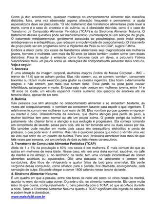 Como já dito anteriormente, qualquer mudança no comportamento alimentar não classifica
distúrbio. Mas, uma vez observada alguma alteração frequente e permanente, a ajuda
especializada deve ser procurada. "O não tratamento dos transtornos alimentares pode levar à
morte, como é o caso da anorexia e da bulimia, ou à obesidade mórbida, como é o caso do
Transtorno da Compulsão Alimentar Periódica (TCAP) e da Síndrome Alimentar Noturna. O
tratamento dessas questões pode ser medicamentoso, psicoterápico ou em serviços de grupo.
O tratamento medicamentoso, geralmente associado ao psicoterápico, pode inclui drogas
antidepressivas e antiepiléticas, que reduzem a impulsividade do comportamento. O tratamento
de grupo pode ser em programas como o Vigilantes do Peso ou no CCA", sugere Fátima.
Embora a maior parte dos casos de transtornos alimentares seja diagnosticada em mulheres
jovens, homens e mulheres com mais de 50 anos de idade também podem sofrer com esses
distúrbios. Para te ajudar a entender como funciona cada um deles, a psiquiatra Fátima
Vasconcellos falou um pouco sobre as alterações de comportamento alimentar mais comuns.
Veja a seguir:
1. Anorexia
É uma alteração da imagem corporal, mulheres magras (Índice de Massa Corporal – IMC –
menor de 17,5) que se acham gordas. Elas não comem, ou, se comem, vomitam, consomem
laxantes ou fazem muito exercício para gastar as calorias ingeridas. Elas ficam extremamente
magras e não comem, por mais que sintam fome. Essa perda de peso pode causar
infertilidade, osteoporose e morte. Embora seja mais comum em mulheres jovens, entre 14 e
18 anos de idade, um estudo espanhol mostra aumento dos quadros de anorexia até na
terceira idade, apesar de ser raro.
2. Bulimia
São pessoas que têm alteração no comportamento alimentar e se alimentam bastante, às
vezes até compulsivamente, e vomitam ou consomem laxante para expelir o que ingeriram. É
relativamente comum em mulheres com mais de 50. Elas vomitam porque querem emagrecer
ou manter o peso. Diferentemente da anorexia, que chama atenção pela perda de peso, a
mulher bulímica tem peso normal ou até um pouco acima. O grande perigo da bulimia é
justamente não chamar tanto a atenção e sua evolução é progressiva. Ela começa tomando
um comprimido de laxante, passa para dois, até se ver tomando uma ou duas caixas por dia.
Ela também pode resultar em morte, pois causa em desequilíbrio eletrolítico e perda de
potássio, o que pode levar à arritmia. Mas não é qualquer pessoa que induz o vômito uma vez
na vida que sofre de um quadro de bulimia. Para isso, precisaria acontecer isso mais do que
três vezes por semana, por um período de dois ou três meses consecutivos.
3. Transtorno de Compulsão Alimentar Periódica (TCAP)
Afeta de 1 a 5% da população e 60% dos casos é em mulheres. É mais comum do que as
outras em mulheres de meia idade. Nesse caso, ela tem uma dieta normal, saudável, no café
da manhã e no almoço e, no lanchinho da tarde, tem uma vontade incontrolável de comer
alimentos calóricos ou açucarados. Dão uma passada na lanchonete e comem três
sanduíches, dois litros de refrigerante e quatro fatias de bolo para arrematar. Ela sente
vergonha dessa compulsão, come olhando para a parede, fica chateada, envergonhada, com
sensação de culpa. Ela pode chegar a comer 1800 calorias nesse lanche da tarde.
4. Síndrome Alimentar Noturna
É um quadro em que a pessoa, entre oito horas da noite até cerca de cinco horas da manhã,
acorda no meio da noite para comer. Durante o dia, se alimenta normalmente. Ela come muito
mais do que queria, compulsivamente. É bem parecida com o TCAP, só que acontece durante
a noite. Tanto a Síndrome Alimentar Noturna quanto a TCAP significam alta ingesta de calorias
e podem levar à obesidade.
www.maisde50.com.br
 