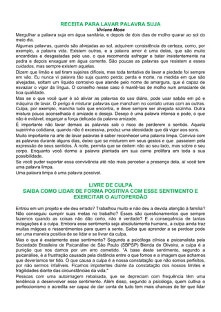 RECEITA PARA LAVAR PALAVRA SUJA
                                          Viviane Mose
Mergulhar a palavra suja em água sanitária, e depois de dois dias de molho quarar ao sol do
meio dia.
Algumas palavras, quando são alvejadas ao sol, adquirem consistência de certeza, como, por
exemplo, a palavra vida. Existem outras, e a palavra amor é uma delas, que são muito
encardidas e desgastadas pelo uso, o que recomenda esfregar e bater insistentemente na
pedra e depois enxaguar em água corrente. São poucas as palavras que resistem a esses
cuidados, mas sempre existem aquelas.
Dizem que limão e sal tiram sujeiras difíceis, mas toda tentativa de lavar a piedade foi sempre
em vão. Eu nunca vi palavra tão suja quanto perda; perda e morte, na medida em que são
alvejadas, soltam um líquido corrosivo que atende pelo nome de amargura, que é capaz de
esvaziar o vigor da língua. O conselho nesse caso é mantê-las de molho num amaciante de
boa qualidade.
Mas se o que você quer é só aliviar as palavras do uso diário, pode usar sabão em pó e
máquina de lavar. O perigo é misturar palavras que mancham no contato umas com as outras.
Culpa, por exemplo, mancha tudo que encontra, e deve sempre ser alvejada sozinha. Outra
mistura pouco aconselhada é amizade e desejo. Desejo é uma palavra intensa e pode, o que
não é evitável, esgarçar a força delicada da palavra amizade.
É importante não lavar demais as palavras sob o risco de perderem o sentido. Aquela
sujeirinha cotidiana, quando não é excessiva, produz uma oleosidade que dá vigor aos sons.
Muito importante na arte de lavar palavras é saber reconhecer uma palavra limpa. Conviva com
as palavras durante alguns dias, deixe que se misturem em seus gestos e que passeiem pela
expressão de seus sentidos. À noite, permita que se deitem não ao seu lado, mas sobre o seu
corpo. Enquanto você dorme a palavra plantada em sua carne prolifera em toda a sua
possibilidade.
Se você puder suportar essa convivência até não mais perceber a presença dela, aí você tem
uma palavra limpa.
Uma palavra limpa é uma palavra possível.

                        LIVRE DE CULPA
   SAIBA COMO LIDAR DE FORMA POSITIVA COM ESSE SENTIMENTO E
                   EXERCITAR O AUTOPERDÃO

Entrou em um projeto e ele deu errado? Trabalhou muito e não deu a devida atenção à família?
Não conseguiu cumprir suas metas no trabalho? Esses são questionamentos que sempre
fazemos quando as coisas não dão certo, não é verdade? E a consequência de tantas
indagações é a culpa. Embora esse sentimento seja absolutamente humano, a culpa ainda traz
muitas mágoas e ressentimentos para quem a sente. Saiba que aprender a se perdoar pode
ser uma maneira positiva de se lidar e se livrar da culpa.
Mas o que é exatamente esse sentimento? Segundo a psicóloga clínica e psicanalista pela
Sociedade Brasileira de Psicanálise de São Paulo (SBPSP) Blenda de Oliveira, a culpa é a
punição que nos damos por um erro cometido. "A base deste sentimento, segundo a
psicanálise, é a frustração causada pela distância entre o que fomos e a imagem que achamos
que deveríamos ter tido. O que causa a culpa é a nossa constatação que não somos perfeitos,
por não sermos infalíveis. Ficamos impotentes diante da constatação dos nossos limites e
fragilidades diante das circunstâncias da vida."
Pessoas com uma autoimagem rebaixada, que se depreciam com frequência têm uma
tendência a desenvolver esse sentimento. Além disso, segundo a psicóloga, quem cultiva o
perfeccionismo e acredita ser capaz de dar conta de tudo tem mais chances de ter que lidar
 