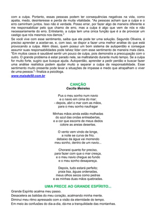 com a culpa. Portanto, essas pessoas podem ter consequências negativas na vida, como
apatia, medo, desinteresse e perda de muita vitalidade. "As pessoas acham que a culpa e o
erro caminham juntos. Isso não é verdade. Posso errar, por fazer algo de maneira diferente e
me responsabilizar pelo que chamo de erro, mas a culpa é algo que vem de nós e não
necessariamente do erro. Entretanto, a culpa tem uma única função que é a de provocar um
castigo que nós mesmos nos damos."
Se você vive com esse sentimento, saiba que ele pode ter uma solução. Segundo Oliveira, é
preciso aprender a aceitar-se, e, com isso, se dispor a fazer uma melhor análise do que está
provocando a culpa. Além disso, quem possui um bom sistema de autoperdão e consegue
assumir suas responsabilidades pode talvez lidar com esse sentimento de maneira mais clara.
"Em muitos casos é saudável sentir um pouco de culpa, pois demonstra a preocupação com o
outro. O grande problema é estar parado nela, se maltratando durante muito tempo. Se a culpa
for muito forte, sugiro que busque ajuda. Autoperdão, aprender a pedir perdão e buscar fazer
uma análise realística podem ajudar muito a separar a culpa da responsabilidade. Esse
sentimento muito presente pode levar a situações de impasse e medo que atrapalham o viver
de uma pessoa."- finaliza a psicóloga.
www.maisde50.com.br

                                        CANÇÃO
                                     Cecília Meireles

                                Pus o meu sonho num navio
                                 e o navio em cima do mar;
                             - depois, abri o mar com as mãos,
                                para o meu sonho naufragar

                            Minhas mãos ainda estão molhadas
                              do azul das ondas entreabertas,
                            e a cor que escorre de meus dedos
                                 colore as areias desertas.

                               O vento vem vindo de longe,
                                 a noite se curva de frio;
                              debaixo da água vai morrendo
                             meu sonho, dentro de um navio...

                                Chorarei quanto for preciso,
                             para fazer com que o mar cresça,
                              e o meu navio chegue ao fundo
                                e o meu sonho desapareça.

                               Depois, tudo estará perfeito;
                               praia lisa, águas ordenadas,
                              meus olhos secos como pedras
                            e as minhas duas mãos quebradas.

                       UMA PRECE AO GRANDE ESPÍRITO...
Grande Espírito acalma meu passo.
Desacelera as batidas do meu coração, acalmando minha mente.
Diminui meu ritmo apressado com a visão da eternidade do tempo.
Em meio às confusões do dia-a-dia, dá-me a tranquilidade das montanhas.
 