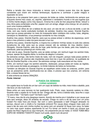 Retira a tensão dos meus músculos e nervos com a música suave dos rios de águas
constantes que vivem em minhas lembranças. Ajuda-me a conhecer o poder mágico e
reparador do sono.
Ajuda-me a me preparar bem para o repouso de todas as noites, lembrando-me sempre que
enquanto dorme meu corpo, eu, espírito, adentrarei o verdadeiro mundo e irei aos lugares que
a minha mente elegeu como meu tesouro. Ensina-me a arte de tirar pequenas férias: reduzir o
meu ritmo para contemplar uma flor, papear com um amigo, afagar uma criança, ler um poema,
ouvir uma música preferida.
Ensina-me a ter olhos de ver a beleza do céu azul, um raio de sol, a chuva da tarde, o cair da
noite, com seu manto aveludado bordado de estrelas. Acalma meu passo, Grande Espírito,
para que eu possa perceber no meio do incessante labor cotidiano dos ruídos, lutas, alegrias,
cansaços ou desalentos, a tua presença constante no meu coração.
Acalma meu passo, Grande Espírito, para que eu possa entoar o cântico da esperança, sorrir
para o meu próximo e calar-me para escutar a tua voz.
Acalma meu passo, Grande Espírito, e inspira-me a enterrar minhas raízes no solo dos valores
duradouros da vida, para que eu possa crescer até às estrelas do meu destino maior.
Obrigado, Grande Espírito, pelo dia de hoje, pela família que me deste, pelo meu trabalho e,
sobretudo, pela tua presença em minha vida.
Tudo isto te peço, Grande Espírito, pois se estás comigo, em nenhum lugar me sentirei triste,
porque, apesar da tragédia diária, tu enches de alegria o universo.
Se estiveres comigo, não tenho medo de nada, nem de ninguém, porque nada posso perder e
todas as forças do cosmos são impotentes para tirar-me o que me pertence, na qualidade de
filho do Grande Espírito: o teu amor. Se estiveres comigo, tudo executarei em teu nome.
Enfim, em nenhum lugar me sentirei estranho, deslocado, porque estás em todas as regiões,
na mais suave de todas as paisagens, no limite indeciso de todos os horizontes...
Também as bênçãos do Grande Espírito se espelham sobre todas as criaturas, porém, para
que as possamos sentir, dulcificando-nos as vidas, é preciso que nos unamos, em sintonia
feliz, a essas faixas de luz.
E esta sintonia se chama ORAÇÃO!.
Fonte: Internet
                                 A PIADA DA SEMANA
                                        CORNO AZARADO
Um sujeito tava no fundo de um bar com um copo de bebida na mão; meio triste e abatido, pois
não teve um dia muito bom.
Nisso entra um cara nervoso no bar quebrando tudo. Prato, copo, tacando cadeira no chão.
Quando nota o sujeito lá no fundo do bar. Chega até ele, toma a bebida toda, taca-lhe o copo
na cara e fala: " Vai fazê o que? Vai fazê o que?"
" É mano, meu dia tá uma desgraça mesmo. Acordo de manha pra ir trabalhar e por causa que
tava sem energia, desci 20 andares de escada. Chego no carro e dô de cara com um pneu
furado! Foi meia hora pra trocar. Saí com o carro apressado e bati! Cheguei atrasado no
serviço, discuti com o chefe e fui mandado embora! Por causa disso cheguei mais cedo em
casa e dei de cara com minha mulher na cama com um amante! Aí fiquei com raiva, fui bater
no cara mas quem acabou apanhando fui eu! Fui tomar um banho e levei um choque que
quase me fritou! Agora tô eu aqui tranquilo, me preparando pra se matar, E VOCÊ TOMA MEU
COPO DE VENENO TODO!!!!!!! Assim num pode, assim num dá porra!

                                         oOo
                               Acessar: www.r2cpress.com.br
 
