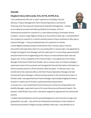 RESUME
Olugbemi Idowu Akinwande, FCA, ACTIN, ACIPM, B.Sc.
I am a professional with over 27 years’ experience in Auditing, Financial
Advisory, Treasury Management, Plant Financial Operations, Commercial
Financing, Area Financing and Compensation & Benefits Management. I trained
as an auditor/accountant with Adewuyi Brothers & Company, a firm of
Chartered Accountants for a period of 3 ½ years before joining a Commodity Finance
Company - Januario Jorgio Nigeria Limited as an Accountant in May 1991. I worked briefly in
this company for a period of 12 months and later joined a Finance Institution in May 1992 as
Assistant Manager – Finance & Administration for a period of 20 months.
I joined Nigerian Bottling Company Limited (then Plc) in January 1994 as Treasury
Accountant and supervised a team of 5 accounting staff. In January 1995 I was appointed as
Foreign Exchange & Taxes Manager with the supervision of 12 accounting supervisors/staff
and team lead for the re-engineering of the Treasury Function between April 2000 and
August 2001. At the completion of the Finance Project, I was appointed as the Finance
Manager of the Owerri Plant from October 2001 to January 2005. As a finance manager, I
supervised a team of 8 accountants and managed the financial information of the plant as a
finance business partner to all the functions within the plant. In February 2005, I was
transferred to the corporate office as the Plant Finance Operations Manager and later
Commercial Finance Manager, a finance business partner to the Commercial Function. In
October 2008, I was appointed Area Finance Manager supervising/managing the finance
function in 7 plants out of the then 13 plants/manufacturing locations.
In January 2011, I was transferred to Human Resources Function as Compensation and
Benefits Manager, supervised a team of 6 Human Resources and Rewards Experts. This
position, I held till April 2015, when I voluntarily resigned my appointment for professional
practice.
I studied Industrial Relations and Personnel Management at the University of Lagos and
graduated in July 1987. I also sat for the Professional Examinations of the Institute of
Chartered Accountants of Nigeria and got qualified in May 1992. I was admitted as an
 