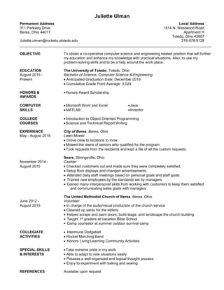 Juliette Ulman
Permanent Address Local Address
311 Parkway Drive 1814 N. Westwood Road
Berea, Ohio 44017 Apartment H
Toledo, Ohio 43607
Juliette.ulman@rockets.utoledo.edu 216-978-9128
OBJECTIVE To obtain a co-operative computer science and engineering related position that will further
my education and enhance my knowledge with practical situations. Also, to use my
problem-solving skills and to be a help around the work place.
EDUCATION The University of Toledo, Toledo, Ohio
August 2015 - Bachelor of Science, Computer Science & Engineering
Present  Anticipated Graduation Date: December 2019
 Cumulative Grade Point Average: 3.024
HONORS & Honors Award Scholarship
AWARDS
COMPUTER Microsoft Word and Excel Java
SKILLS MATLAB Inventor
COLLEGE Introduction to Object Oriented Programming
COURSES Science and Technical Report Writing
EXPERIENCE City of Berea, Berea, Ohio
May - August 2016 Lawn Mower
 Drove crew to locations to mow
Mowed the lawns of seniors who qualified for the program
Took requests from the residents and kept a file of all the custom requests
Sears, Strongsville, Ohio
November 2014 - Cashier
August 2015  Checked customers out and made sure they were completely satisfied.
 Setup floor displays and changed advertisements
 Attended daily staff meetings based on personal goals and staff goals
 Trained new employees by the standards set by managers
 Gained many interpersonal skills from working with customers to keep them satisfied
and communicating sales goals with managers
The United Methodist Church of Berea, Berea, Ohio
June 2012 - Volunteer
August 2015  In charge of the audio/visual production of the church service
 Cleaned up yards for the elderly
 Helped scrape and paint doors, build stage, and landscape the church building
 Taught 1st graders at Vacation Bible School
 Camp counselor at summer outdoor survival camp
COLLEGIATE  Intermural Dodgeball
ACTIVITIES  Rocket Marching Band
 Honors Living Learning Community Activities
SPECIAL SKILLS Take extreme pride in my work
& INTERESTS  Able to adapt to new situations easily
 Possess a well-organized and logical thought process
 Enjoy to experiment with baking and sewing
REFERENCES Available upon request
 