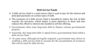 Debt Service Funds
 A debt service fund is a cash reserve that is used to pay for the interest and
principal payments on certain types of debt.
 The existence of a debt service fund is intended to reduce the risk of debt
security for investors, which makes it more attractive to them and also
reduces the effective interest rate needed to sell the offering.
 Governments often issue long-term debt to finance various governmental
projects.
 Generally, this long-term debt is repaid from a governmental fund called a
debt service fund.
 In some cases, although not legally required, a government may choose to
establish a debt service fund to account for the accumulation of resources
that will be used for debt service.
 