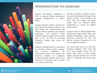 INTRODUCTION TO LOGICIAN
Logician Technologies, established in
2011, is a private software development
company headquartered in Indore,
INDIA.
Logician develops software solutions for
the Industrial Automation Industry that
help bridge the communication gap
between diverse hardware and software
applications. Our products enable
informed decision-making from the shop
floor to the top floor by providing
consistent, reliable data across the
enterprise.
Logician is distinguished by a reputation
for premium product quality, support,
and customer satisfaction. We
continuously improve our systems and
processes, empower our employees,
maintain financial viability, and use our
resources in innovative ways to benefit
our customers and staff.
We will not release a product until it
has successfully passed all stages of our
rigorous quality- control process. We
build, sell, and support the global
market from our Portland, Maine
headquarters to ensure the highest
quality output.
Company deals in Hybrid Applications,
Architecture design, Mobile Apps, Web
Software Development, Base products.
Technical Consultant On Hire and
Product Concept visualization is our
Core strength of Company.
Our clients don’t come to us with their
mundane problems. They come with
their most complex issues and our
people solve them to make change
happen, and get solutions out of it. We
Believe in challenges and always open
to it.
www.logicianinfotech.com
+91-9826387188
Logician.infotech.
logicianinfotech@gmail.com
contact@logicianinfotech.com
 