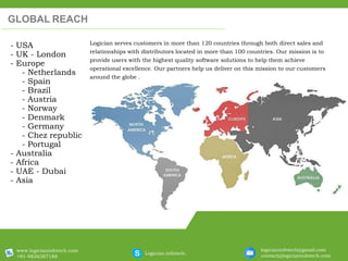 Logician serves customers in more than 120 countries through both direct sales and
relationships with distributors located in more than 100 countries. Our mission is to
provide users with the highest quality software solutions to help them achieve
operational excellence. Our partners help us deliver on this mission to our customers
around the globe .
GLOBAL REACH
- USA
- UK - London
- Europe
- Netherlands
- Spain
- Brazil
- Austria
- Norway
- Denmark
- Germany
- Chez republic
- Portugal
- Australia
- Africa
- UAE - Dubai
- Asia
www.logicianinfotech.com
+91-9826387188
Logician.infotech.
logicianinfotech@gmail.com
contact@logicianinfotech.com
 