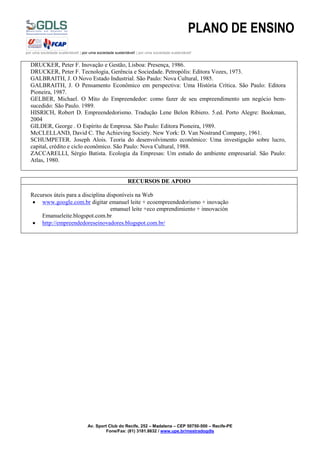 PLANO DE ENSINO
por uma sociedade sustentável! | por uma sociedade sustentável! | por uma sociedade sustentável!
Av. Sport Club do Recife, 252 – Madalena – CEP 50750-500 – Recife-PE
Fone/Fax: (81) 3181.8632 / www.upe.br/mestradogdls
DRUCKER, Peter F. Inovação e Gestão, Lisboa: Presença, 1986.
DRUCKER, Peter F. Tecnologia, Gerência e Sociedade. Petropólis: Editora Vozes, 1973.
GALBRAITH, J. O Novo Estado Industrial. São Paulo: Nova Cultural, 1985.
GALBRAITH, J. O Pensamento Econômico em perspectiva: Uma História Crítica. São Paulo: Editora
Pioneira, 1987.
GELBER, Michael. O Mito do Empreendedor: como fazer de seu empreendimento um negócio bem-
sucedido: São Paulo. 1989.
HISRICH, Robert D. Empreendedorismo. Tradução Lene Belon Ribiero. 5.ed. Porto Alegre: Bookman,
2004
GILDER, George . O Espírito de Empresa. São Paulo: Editora Pioneira, 1989.
McCLELLAND, David C. The Achieving Society. New York: D. Van Nostrand Company, 1961.
SCHUMPETER. Joseph Alois. Teoria do desenvolvimento econômico: Uma investigação sobre lucro,
capital, crédito e ciclo econômico. São Paulo: Nova Cultural, 1988.
ZACCARELLI, Sérgio Batista. Ecologia da Empresas: Um estudo do ambiente empresarial. São Paulo:
Atlas, 1980.
RECURSOS DE APOIO
Recursos úteis para a disciplina disponíveis na Web
 www.google.com.br digitar emanuel leite + ecoempreendedorismo + inovação
emanuel leite +eco emprendimiento + innovación
Emanueleite.blogspot.com.br
 http://empreendedoreseinovadores.blogspot.com.br/
 