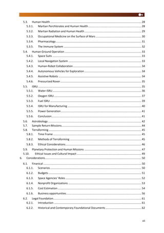 vii
5.3. Human Health........................................................................................................................28
5.3.1. Martian Perchlorates and Human Health......................................................................28
5.3.2. Martian Radiation and Human Health...........................................................................29
5.3.3. Occupational Medicine on the Surface of Mars ............................................................30
5.3.4. Pharmacology ................................................................................................................31
5.3.5. The Immune System ......................................................................................................32
5.4. Human Ground Operation .....................................................................................................33
5.4.1. Space Suits .....................................................................................................................33
5.4.2. Local Navigation System ................................................................................................33
5.4.3. Human-Robot Collaboration..........................................................................................34
5.4.4. Autonomous Vehicles for Exploration ...........................................................................34
5.4.5. Assistive Robots .............................................................................................................34
5.4.6. Pressurized Rover...........................................................................................................35
5.5. ISRU........................................................................................................................................35
5.5.1. Water ISRU.....................................................................................................................36
5.5.2. Oxygen ISRU...................................................................................................................37
5.5.3. Fuel ISRU ........................................................................................................................39
5.5.4. ISRU for Manufacturing .................................................................................................40
5.5.5. Power Generation..........................................................................................................41
5.5.6. Conclusion......................................................................................................................41
5.6. Astrobiology...........................................................................................................................42
5.7. Sample Return Missions.........................................................................................................44
5.8. Terraforming..........................................................................................................................45
5.8.1. Time Frame ....................................................................................................................45
5.8.2. Methods of Terraforming ..............................................................................................45
5.8.3. Ethical Considerations....................................................................................................46
5.9. Planetary Protection and Human Missions ...........................................................................47
5.10. Ethical Issues and Cultural Impact .....................................................................................49
6. Considerations...............................................................................................................................50
6.1. Finanical .................................................................................................................................50
6.1.1. Scenarios........................................................................................................................50
6.1.2. Budgets ..........................................................................................................................51
6.1.3. Space Agencies’ Roles....................................................................................................52
6.1.4. Nonprofit Organizations ................................................................................................53
6.1.5. Cost Estimation ..............................................................................................................54
6.1.6. Business opportunities...................................................................................................56
6.2. Legal Foundation....................................................................................................................61
6.2.1. Introduction ...................................................................................................................61
6.2.2. Historical and Contemporary Foundational Documents ...............................................62
 