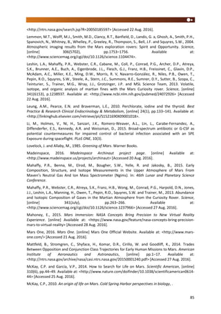 85
<http://ntrs.nasa.gov/search.jsp?R=20050185597> [Accessed 22 Aug. 2016].
Lemmon, M.T., Wolff, M.J., Smith, M.D., Clancy, R.T., Banfield, D., Landis, G. a, Ghosh, A., Smith, P.H.,
Spanovich, N., Whitney, B., Whelley, P., Greeley, R., Thompson, S., Bell, J.F. and Squyres, S.W., 2004.
Atmospheric imaging results from the Mars exploration rovers: Spirit and Opportunity. Science,
[online] 306(5702), pp.1753–1756. Available at:
<http://www.sciencemag.org/cgi/doi/10.1126/science.1104474>.
Leshin, L.A., Mahaffy, P.R., Webster, C.R., Cabane, M., Coll, P., Conrad, P.G., Archer, D.P., Atreya,
S.K., Brunner, A.E., Buch, A., Eigenbrode, J.L., Flesch, G.J., Franz, H.B., Freissinet, C., Glavin, D.P.,
McAdam, A.C., Miller, K.E., Ming, D.W., Morris, R. V, Navarro-González, R., Niles, P.B., Owen, T.,
Pepin, R.O., Squyres, S.W., Steele, A., Stern, J.C., Summons, R.E., Sumner, D.Y., Sutter, B., Szopa, C.,
Teinturier, S., Trainer, M.G., Wray, J.J., Grotzinger, J.P. and MSL Science Team, 2013. Volatile,
isotope, and organic analysis of martian fines with the Mars Curiosity rover. Science, [online]
341(6153), p.1238937. Available at: <http://www.ncbi.nlm.nih.gov/pubmed/24072926> [Accessed
22 Aug. 2016].
Leung, A.M., Pearce, E.N. and Braverman, L.E., 2010. Perchlorate, iodine and the thyroid. Best
Practice & Research Clinical Endocrinology & Metabolism, [online] 24(1), pp.133–141. Available at:
<http://linkinghub.elsevier.com/retrieve/pii/S1521690X09001018>.
Li, M., Holmes, V., Ni, H., Sanzari, J.K., Romero-Weaver, A.L., Lin, L., Carabe-Fernandez, A.,
Diffenderfer, E.S., Kennedy, A.R. and Weissman, D., 2015. Broad-spectrum antibiotic or G-CSF as
potential countermeasures for impaired control of bacterial infection associated with an SPE
Exposure during spaceflight. PLoS ONE, 10(3).
Lovelock, J. and Allaby, M., 1985. Greening of Mars. Warner Books.
Madeinspace, 2016. Madeinspace Archinaut project page. [online] Available at:
<http://www.madeinspace.us/projects/archinaut> [Accessed 20 Aug. 2016].
Mahaffy, P.R., Benna, M., Elrod, M., Bougher, S.W., Yelle, R. and Jakosky, B., 2015. Early
Composition, Structure, and Isotope Measurements in the Upper Atmosphere of Mars From
Maven’s Neutral Gas And Ion Mass Spectrometer (Ngims). In: 46th Lunar and Planetary Science
Conference.
Mahaffy, P.R., Webster, C.R., Atreya, S.K., Franz, H.B., Wong, M., Conrad, P.G., Harpold, D.N., Jones,
J.J., Leshin, L.A., Manning, H., Owen, T., Pepin, R.O., Squyres, S.W. and Trainer, M., 2013. Abundance
and Isotopic Composition of Gases in the Martian Atmosphere from the Curiosity Rover. Science,
[online] 341(July), pp.263–266. Available at:
<http://www.sciencemag.org/cgi/doi/10.1126/science.1237966> [Accessed 27 Aug. 2016].
Mahoney, E., 2015. Mars Immersion: NASA Concepts Bring Precision to New Virtual Reality
Experience. [online] Available at: <https://www.nasa.gov/feature/nasa-concepts-bring-precision-
mars-to-virtual-reality> [Accessed 28 Aug. 2016].
Mars One, 2016. Mars One. [online] Mars One Official Website. Available at: <http://www.mars-
one.com/> [Accessed 21 Aug. 2016].
Mattfeld, B., Stromgren, C., Shyface, H., Komar, D.R., Cirillo, W. and Goodliff, K., 2014. Trades
Between Opposition and Conjunction Class Trajectories for Early Human Missions to Mars. American
Institute of Aeronautics and Astronautics, [online] pp.1–17. Available at:
<http://ntrs.nasa.gov/archive/nasa/casi.ntrs.nasa.gov/20150001240.pdf> [Accessed 27 Aug. 2016].
McKay, C.P. and García, V.P., 2014. How to Search for Life on Mars. Scientific American, [online]
310(6), pp.44–49. Available at: <http://www.nature.com/doifinder/10.1038/scientificamerican0614-
44> [Accessed 25 Aug. 2016].
McKay, C.P., 2010. An origin of life on Mars. Cold Spring Harbor perspectives in biology, .
 