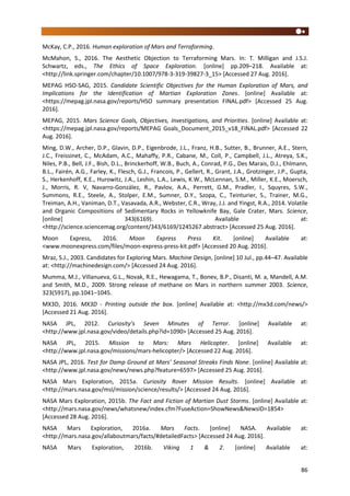 86
McKay, C.P., 2016. Human exploration of Mars and Terraforming.
McMahon, S., 2016. The Aesthetic Objection to Terraforming Mars. In: T. Milligan and J.S.J.
Schwartz, eds., The Ethics of Space Exploration. [online] pp.209–218. Available at:
<http://link.springer.com/chapter/10.1007/978-3-319-39827-3_15> [Accessed 27 Aug. 2016].
MEPAG HSO-SAG, 2015. Candidate Scientific Objectives for the Human Exploration of Mars, and
Implications for the Identification of Martian Exploration Zones. [online] Available at:
<https://mepag.jpl.nasa.gov/reports/HSO summary presentation FINAL.pdf> [Accessed 25 Aug.
2016].
MEPAG, 2015. Mars Science Goals, Objectives, Investigations, and Priorities. [online] Available at:
<https://mepag.jpl.nasa.gov/reports/MEPAG Goals_Document_2015_v18_FINAL.pdf> [Accessed 22
Aug. 2016].
Ming, D.W., Archer, D.P., Glavin, D.P., Eigenbrode, J.L., Franz, H.B., Sutter, B., Brunner, A.E., Stern,
J.C., Freissinet, C., McAdam, A.C., Mahaffy, P.R., Cabane, M., Coll, P., Campbell, J.L., Atreya, S.K.,
Niles, P.B., Bell, J.F., Bish, D.L., Brinckerhoff, W.B., Buch, A., Conrad, P.G., Des Marais, D.J., Ehlmann,
B.L., Fairén, A.G., Farley, K., Flesch, G.J., Francois, P., Gellert, R., Grant, J.A., Grotzinger, J.P., Gupta,
S., Herkenhoff, K.E., Hurowitz, J.A., Leshin, L.A., Lewis, K.W., McLennan, S.M., Miller, K.E., Moersch,
J., Morris, R. V, Navarro-González, R., Pavlov, A.A., Perrett, G.M., Pradler, I., Squyres, S.W.,
Summons, R.E., Steele, A., Stolper, E.M., Sumner, D.Y., Szopa, C., Teinturier, S., Trainer, M.G.,
Treiman, A.H., Vaniman, D.T., Vasavada, A.R., Webster, C.R., Wray, J.J. and Yingst, R.A., 2014. Volatile
and Organic Compositions of Sedimentary Rocks in Yellowknife Bay, Gale Crater, Mars. Science,
[online] 343(6169). Available at:
<http://science.sciencemag.org/content/343/6169/1245267.abstract> [Accessed 25 Aug. 2016].
Moon Express, 2016. Moon Express Press Kit. [online] Available at:
<www.moonexpress.com/files/moon-express-press-kit.pdf> [Accessed 20 Aug. 2016].
Mraz, S.J., 2003. Candidates for Exploring Mars. Machine Design, [online] 10 Jul., pp.44–47. Available
at: <http://machinedesign.com/> [Accessed 24 Aug. 2016].
Mumma, M.J., Villanueva, G.L., Novak, R.E., Hewagama, T., Bonev, B.P., Disanti, M. a, Mandell, A.M.
and Smith, M.D., 2009. Strong release of methane on Mars in northern summer 2003. Science,
323(5917), pp.1041–1045.
MX3D, 2016. MX3D - Printing outside the box. [online] Available at: <http://mx3d.com/news/>
[Accessed 21 Aug. 2016].
NASA JPL, 2012. Curiosity’s Seven Minutes of Terror. [online] Available at:
<http://www.jpl.nasa.gov/video/details.php?id=1090> [Accessed 25 Aug. 2016].
NASA JPL, 2015. Mission to Mars: Mars Helicopter. [online] Available at:
<http://www.jpl.nasa.gov/missions/mars-helicopter/> [Accessed 22 Aug. 2016].
NASA JPL, 2016. Test for Damp Ground at Mars’ Seasonal Streaks Finds None. [online] Available at:
<http://www.jpl.nasa.gov/news/news.php?feature=6597> [Accessed 25 Aug. 2016].
NASA Mars Exploration, 2015a. Curiosity Rover Mission Results. [online] Available at:
<http://mars.nasa.gov/msl/mission/science/results/> [Accessed 24 Aug. 2016].
NASA Mars Exploration, 2015b. The Fact and Fiction of Martian Dust Storms. [online] Available at:
<http://mars.nasa.gov/news/whatsnew/index.cfm?FuseAction=ShowNews&NewsID=1854>
[Accessed 28 Aug. 2016].
NASA Mars Exploration, 2016a. Mars Facts. [online] NASA. Available at:
<http://mars.nasa.gov/allaboutmars/facts/#detailedFacts> [Accessed 24 Aug. 2016].
NASA Mars Exploration, 2016b. Viking 1 & 2. [online] Available at:
 