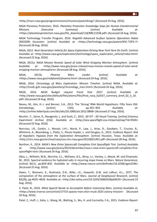 87
<http://mars.nasa.gov/programmissions/missions/past/viking/> [Accessed 24 Aug. 2016].
NASA Planetary Protection, 2016. Planetary Protection Knowledge Gaps for Human Extraterrestrial
Missions (Executive Summary). [online] Available at:
<https://planetaryprotection.nasa.gov/file_download/118/BBC1333B.pdf> [Accessed 24 Aug. 2016].
NASA Technology Transfer Program, 2016. Regolith Advanced Surface Systems Operations Robot
(RASSOR) Excavator. [online] Available at: <https://technology.nasa.gov/patent/KSC-TOPS-7>
[Accessed 28 Aug. 2016].
NASA, 2012. Next Generation Vehicle for Space Exploration Driving New Tech Here On Earth. [online]
Available at: <http://www.nasa.gov/exploration/technology/space_exploration_vehicle/index.html>
[Accessed 22 Aug. 2016].
NASA, 2015a. NASA Mission Reveals Speed of Solar Wind Stripping Martian Atmosphere. [online]
Available at: <http://www.nasa.gov/press-release/nasa-mission-reveals-speed-of-solar-wind-
stripping-martian-atmosphere> [Accessed 28 Aug. 2016].
NASA, 2015b. Phoenix Mars Lander. [online] Available at:
<https://www.nasa.gov/redplanet/phoenix.html> [Accessed 24 Aug. 2016].
NASA, 2016. Chronology of Mars Exploration: Mission Timeline. [online] NASA. Available at:
<http://nssdc.gsfc.nasa.gov/planetary/chronology_mars.html> [Accessed 26 Aug. 2016].
NASA, 2016. NASA Budget request Fiscal Year 2017. [online] Available at:
<http://www.nasa.gov/sites/default/files/atoms/files/final_nasa_fy2017_summary_brief_02_5_16.
pdf> [Accessed 24 Aug. 2016].
Neveu, M., Kim, H.-J. and Benner, S.A., 2013. The ‘Strong’ RNA World Hypothesis: Fifty Years Old.
Astrobiology, [online] 13(4), pp.391–403. Available at:
<http://online.liebertpub.com/doi/abs/10.1089/ast.2012.0868> [Accessed 27 Aug. 2016].
Nicolini , F., Seine, R., Ravagnolo, L. and Scott, C., 2015. 3D ViT - 3D Visual Training. [online] Erasmus
Experiment Archive (ESA). Available at: <http://eea.spaceflight.esa.int/portal/exp/?id=9504>
[Accessed 22 Aug. 2016].
Norcross, J.R., Conkin, J., Wessel, J.H.I., Norsk, P., Law, J., Arias, D., Goodwin, T., Crucian, B.,
Whitmire, A., Bloomberg, J., Platts, S., Ploutz-Snyder, L. and Douglas, G., 2015. Evidence Report: Risk
of Hypobaric Hypoxia from the Exploration Atmosphere. [online] Houston, Texas. Available at:
<http://ntrs.nasa.gov/archive/nasa/casi.ntrs.nasa.gov/20150021491.pdf> [Accessed 28 Aug. 2016].
Northon, K., 2014. NASA’s New Orion Spacecraft Completes First Spaceflight Test. [online] Available
at: <http://www.nasa.gov/press/2014/december/nasa-s-new-orion-spacecraft-completes-first-
spaceflight-test> [Accessed 24 Aug. 2016].
Ojha, L., Wilhelm, M.B., Murchie, S.L., McEwen, A.S., Wray, J.J., Hanley, J., Massé, M. and Chojnacki,
M., 2015. Spectral evidence for hydrated salts in recurring slope lineae on Mars. Nature Geoscience,
[online] 8(11), pp.829–832. Available at: <http://www.nature.com/doifinder/10.1038/ngeo2546>
[Accessed 25 Aug. 2016].
Owen, T., Biemann, K., Rushneck, D.R., Biller, J.E., Howarth, D.W. and Lafleur, A.L., 1977. The
composition of the atmosphere at the surface of Mars. Journal of Geophysical Research, [online]
82(28), pp.4635–4639. Available at: <http://doi.wiley.com/10.1029/JS082i028p04635> [Accessed 23
Aug. 2016].
V. Patel, N., 2016. What SpaceX Needs to Accomplish Before Colonizing Mars. [online] Available at:
<https://www.inverse.com/article/17723-spacex-mars-elon-musk-2025-colony-mission> [Accessed
20 Aug. 2016].
Patel, Z., Huff, J., Saha, J., Wang, M., Blattnig, S., Wu, H. and Cucinotta, F.A., 2015. Evidence Report:
 
