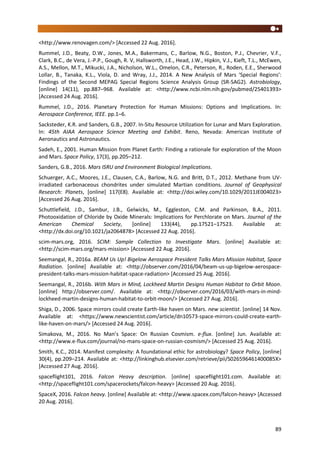 89
<http://www.renovagen.com/> [Accessed 22 Aug. 2016].
Rummel, J.D., Beaty, D.W., Jones, M.A., Bakermans, C., Barlow, N.G., Boston, P.J., Chevrier, V.F.,
Clark, B.C., de Vera, J.-P.P., Gough, R. V, Hallsworth, J.E., Head, J.W., Hipkin, V.J., Kieft, T.L., McEwen,
A.S., Mellon, M.T., Mikucki, J.A., Nicholson, W.L., Omelon, C.R., Peterson, R., Roden, E.E., Sherwood
Lollar, B., Tanaka, K.L., Viola, D. and Wray, J.J., 2014. A New Analysis of Mars ‘Special Regions’:
Findings of the Second MEPAG Special Regions Science Analysis Group (SR-SAG2). Astrobiology,
[online] 14(11), pp.887–968. Available at: <http://www.ncbi.nlm.nih.gov/pubmed/25401393>
[Accessed 24 Aug. 2016].
Rummel, J.D., 2016. Planetary Protection for Human Missions: Options and Implications. In:
Aerospace Conference, IEEE. pp.1–6.
Sacksteder, K.R. and Sanders, G.B., 2007. In-Situ Resource Utilization for Lunar and Mars Exploration.
In: 45th AIAA Aerospace Science Meeting and Exhibit. Reno, Nevada: American Institute of
Aeronautics and Astronautics.
Sadeh, E., 2001. Human Mission from Planet Earth: Finding a rationale for exploration of the Moon
and Mars. Space Policy, 17(3), pp.205–212.
Sanders, G.B., 2016. Mars ISRU and Environment Biological Implications.
Schuerger, A.C., Moores, J.E., Clausen, C.A., Barlow, N.G. and Britt, D.T., 2012. Methane from UV-
irradiated carbonaceous chondrites under simulated Martian conditions. Journal of Geophysical
Research: Planets, [online] 117(E8). Available at: <http://doi.wiley.com/10.1029/2011JE004023>
[Accessed 26 Aug. 2016].
Schuttlefield, J.D., Sambur, J.B., Gelwicks, M., Eggleston, C.M. and Parkinson, B.A., 2011.
Photooxidation of Chloride by Oxide Minerals: Implications for Perchlorate on Mars. Journal of the
American Chemical Society, [online] 133(44), pp.17521–17523. Available at:
<http://dx.doi.org/10.1021/ja2064878> [Accessed 22 Aug. 2016].
scim-mars.org, 2016. SCIM: Sample Collection to Investigate Mars. [online] Available at:
<http://scim-mars.org/mars-mission> [Accessed 22 Aug. 2016].
Seemangal, R., 2016a. BEAM Us Up! Bigelow Aerospace President Talks Mars Mission Habitat, Space
Radiation. [online] Available at: <http://observer.com/2016/04/beam-us-up-bigelow-aerospace-
president-talks-mars-mission-habitat-space-radiation> [Accessed 25 Aug. 2016].
Seemangal, R., 2016b. With Mars in Mind, Lockheed Martin Designs Human Habitat to Orbit Moon.
[online] http://observer.com/. Available at: <http://observer.com/2016/03/with-mars-in-mind-
lockheed-martin-designs-human-habitat-to-orbit-moon/> [Accessed 27 Aug. 2016].
Shiga, D., 2006. Space mirrors could create Earth-like haven on Mars. new scientist. [online] 14 Nov.
Available at: <https://www.newscientist.com/article/dn10573-space-mirrors-could-create-earth-
like-haven-on-mars/> [Accessed 24 Aug. 2016].
Simakova, M., 2016. No Man’s Space: On Russian Cosmism. e-flux. [online] Jun. Available at:
<http://www.e-flux.com/journal/no-mans-space-on-russian-cosmism/> [Accessed 25 Aug. 2016].
Smith, K.C., 2014. Manifest complexity: A foundational ethic for astrobiology? Space Policy, [online]
30(4), pp.209–214. Available at: <http://linkinghub.elsevier.com/retrieve/pii/S026596461400085X>
[Accessed 27 Aug. 2016].
spaceflight101, 2016. Falcon Heavy description. [online] spaceflight101.com. Available at:
<http://spaceflight101.com/spacerockets/falcon-heavy> [Accessed 20 Aug. 2016].
SpaceX, 2016. Falcon heavy. [online] Available at: <http://www.spacex.com/falcon-heavy> [Accessed
20 Aug. 2016].
 