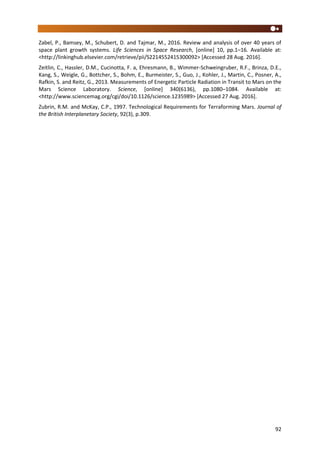 92
Zabel, P., Bamsey, M., Schubert, D. and Tajmar, M., 2016. Review and analysis of over 40 years of
space plant growth systems. Life Sciences in Space Research, [online] 10, pp.1–16. Available at:
<http://linkinghub.elsevier.com/retrieve/pii/S2214552415300092> [Accessed 28 Aug. 2016].
Zeitlin, C., Hassler, D.M., Cucinotta, F. a, Ehresmann, B., Wimmer-Schweingruber, R.F., Brinza, D.E.,
Kang, S., Weigle, G., Bottcher, S., Bohm, E., Burmeister, S., Guo, J., Kohler, J., Martin, C., Posner, A.,
Rafkin, S. and Reitz, G., 2013. Measurements of Energetic Particle Radiation in Transit to Mars on the
Mars Science Laboratory. Science, [online] 340(6136), pp.1080–1084. Available at:
<http://www.sciencemag.org/cgi/doi/10.1126/science.1235989> [Accessed 27 Aug. 2016].
Zubrin, R.M. and McKay, C.P., 1997. Technological Requirements for Terraforming Mars. Journal of
the British Interplanetary Society, 92(3), p.309.
 