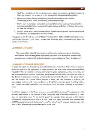 2
 Study the implications of the new discoveries on future human space exploration missions to
Mars and how they can be used as in-situ resources for life support and habitability.
 Discuss the biological implications of the recent Mars findings on space biology,
astrobiology, human health, terraforming, and synthetic biology.
 Draft a Mars human space exploration science and technology roadmap that outlines the
priorities needed to further understand the potential use and effect of the new discoveries
on crew and hardware.
 Produce a final report with recommendations that will inform decision makers and influence
future human space exploration missions to Mars.
Through six weeks of work, our team of 30 participants and two staff worked tirelessly to produce a
Team Project Plan (TPP), this report, an executive summary, and a presentation all about the
Martian environment.
1.2. MISSION STATEMENT
“The mission of the aMARTE Team is to review the most recent discoveries on the Martian
environment, evaluate the different implications for human Mars exploration, and produce a
comprehensive set of scientific and technological recommendations for future development.”
1.3. PROJECT APPROACH & DEFINITIONS
To begin the report, we describe and discuss the discoveries themselves. This is followed by an in-
depth look into what the implications of these discoveries are on a future human mission to Mars.
Included in these are science, human performance in space, applications, policy, economics, and
law, management and business, humanities, and engineering implications; the seven disciplines of
ISU. Before developing the roadmap, we look at the current state of events in the space industry
that are relevant to a future human mission to Mars. We then introduce a scientific and
technological roadmap with recommendations to bring the human race closer to setting foot on
Mars. Finally, we draw conclusions from the research and discussion produced by the aMARTE
Team.
To fulfill the objectives of the TP, we needed to comprehend the meaning of “new discoveries.” We
returned several times to the question of what constitutes “new”? In the context of this TP “new”
does not necessarily mean “in the last 10 years” for example. Since research on the Martian
environment is highly restricted due to its cost, “new” is a highly restrictive term. Instead Team
aMARTE decided to interpret the term as “recent.” By using “recent” we could look at results older
than 10 years, as these may be the latest results in that field.
 