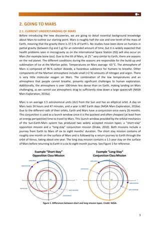 3
2. GOING TO MARS
2.1. CURRENT UNDERSTANDING OF MARS
Before introducing the new discoveries, we are going to detail essential background knowledge
about Mars to outline our starting point. Mars is roughly half the size and one tenth of the mass of
Earth, meaning that the gravity there is 37.5 % of Earth's. No studies have been done on humans in
partial gravity (between 0 g and 1 g) for an extended amount of time, but it is widely expected that
health problems seen in microgravity as on the International Space Station (ISS) will also occur on
Mars (for example bone loss). Due to the tilt of Mars, at 25 ° very similar to Earth, there are seasons
on the red planet. The different conditions during the seasons are responsible for the build-up and
sublimation of ice at the Martian poles. Temperatures on Mars average -63 °C. The atmosphere of
Mars is composed of 96 % carbon dioxide, a hazardous substance for humans to breathe. Other
components of the Martian atmosphere include small (<2 %) amounts of nitrogen and argon. There
is very little molecular oxygen on Mars. The combination of the low temperatures and an
atmosphere that people cannot breathe, presents significant challenges to human exploration.
Additionally, the atmosphere is over 100 times less dense than on Earth, making landing on Mars
challenging, as we cannot use atmospheric drag to sufficiently slow down a large spacecraft (NASA
Mars Exploration, 2016a).
Mars is on average 1.5 astronomical units (AU) from the Sun and has an elliptical orbit. A day on
Mars lasts 24 hours and 47 minutes, and a year is 687 Earth days (NASA Mars Exploration, 2016a).
Due to the different radii of their orbits, Earth and Mars have a conjunction once every 26 months.
This conjunction is used as a launch window since it is the quickest and often cheapest (at least from
an energy perspective) time to travel to Mars. This launch window provided by the orbital mechanics
of the Sun-Earth-Mars system has produced two widely accepted mission types; a “short-stay”
opposition mission and a “long-stay” conjunction mission (Drake, 2010). Both missions include a
journey from Earth to Mars of six to eight months’ duration. The short stay mission contains of
roughly one month on the surface of Mars and is followed by a return journey to Earth through the
orbit of Venus, taking about one year. The long stay mission contains a 1.5 year stay on the surface
of Mars before returning to Earth in a six to eight-month journey. See Figure 1 for reference.
Figure 1. Differences between short and long mission types. Credit: NASA.
 