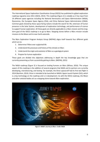 6
The International Space Exploration Coordination Group (ISECG) has published its global exploration
roadmap regularly since 2011 (ISECG, 2013). This roadmap (Figure 2) is notable as it has input from
14 different space agencies including the National Aeronautics and Space Administration (NASA),
Roscosmos, the European Space Agency (ESA), and China National Space Administration (CNSA).
Common goals shared by these space-faring nations include the search for life, extension of human
presence in the Solar System, development of exploration technology, and performance of science
to support human exploration. All these goals are directly applicable to a Mars mission and the long-
term goal of the ISECG roadmap is to go to Mars. Stepping stones before a Mars mission include
missions to the Moon and to near-Earth asteroids.
The Mars Exploration Program Analysis Group (MEPAG) aligns itself towards four different goals
which are to:
1. Determine if Mars ever supported life
2. Understand the processes and history of the climate on Mars
3. Understand the origin and evolution of Mars as a geological system
4. Prepare for human exploration
These goals are divided into objectives addressing in depth the key knowledge gaps that are
currently preventing us from successfully getting to Mars. (MEPAG, 2015)
The NASA roadmap (Figure 3) is focused on landing humans on Mars (Wilson, 2016). The unique
aspect of this roadmap is the addition of several programs that NASA and its partners are currently
developing, manufacturing, and testing. For example, the Orion spacecraft had its first test flight in
2014 (Northon, 2014). Orion is intended to be launched on NASA’s Space Launch System (SLS), which
is a key technology on the roadmap and is in development. As with the ISECG roadmap, the Moon
and other celestial bodies act as a stepping stone towards Mars exploration.
Figure 3: NASA’s Journey to Mars. Credit: NASA
 