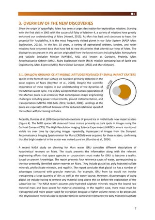 7
3. OVERVIEW OF THE NEW DISCOVERIES
Since the origin of spaceflight, Mars has been a target destination for exploration missions. Starting
with the first visit in 1965 with the successful flyby of Mariner 4, a variety of missions have greatly
enhanced our understanding of Mars (Howell, 2015). As Mars has had, and continues to have, the
potential for habitability, it is the most frequently visited planet in our Solar System (NASA Mars
Exploration, 2016a). In the last 10 years, a variety of operational orbiters, landers, and rover
missions have returned data that have led to new discoveries that altered our view of Mars. The
discoveries we present in this section originated from the latest missions including Mars Atmosphere
and Volatile Evolution Mission (MAVEN), MSL also known as Curiosity, Phoenix, Mars
Reconnaissance Orbiter (MRO), Mars Exploration Rover (MER) mission consisting out of Spirit and
Opportunity, Mars Express (MEX), Mars Global Surveyor (MGS) and Mars Odyssey.
3.1. SHALLOW GROUND ICE AT MIDDLE LATITUDES REVEALED BY SMALL IMPACT CRATERS
Water in the form of near-surface ice has been primarily detected in the
polar regions of Mars (Boynton et al., 2002). Despite the scientific
importance of these regions in our understanding of the dynamics of
the Martian water cycle, it is widely accepted that human exploration of
the Martian poles is an endeavor that encompasses major engineering
challenges including power requirements, ground instrumentation, and
transportation (MEPAG HSO-SAG, 2015; Cockell, 2001). Landings at the
poles are especially difficult because of the reduced rotational speed of
the surface with increasing latitudes.
Recently, Dundas et al. (2014) reported observations of ground ice in midlatitude new impact craters
(Figure 4). The MRO spacecraft observed those craters primarily as dark spots in images using the
Context Camera (CTX). The High Resolution Imaging Science Experiment (HiRISE) camera monitored
visible ice over time by capturing images repeatedly. Hyperspectral images from the Compact
Reconnaissance Imaging Spectrometer for Mars (CRISM) were acquired for these craters, confirming
that the bright material in the crater was indeed pure ice. (Dundas et al., 2014)
A recent NASA study on planning for Mars water ISRU considers different descriptions of
hypothetical reserves on Mars. The study presents the information along with the relevant
engineering efforts that space agencies or corporations must make for ISRU to become a reality,
based on present knowledge. The report presents four reference cases of water, corresponding to
the four presently identified water reserves on Mars. They include glacial ice, poly-hydrated sulfate
minerals, phyllosilicate minerals, and regolith. The report concludes that glacial ice has a number of
advantages compared with granular materials. For example, ISRU from ice would not involve
transporting a large quantity of dirt as well as the water source. However, disadvantages of using
glacial ice include having to remove any material lying above the ice before the exploitation of the
subsurface ice. The NASA report assumes poly-hydrated sulphate minerals require the lowest raw
material mass and least power for material processing. In the regolith case, more mass must be
transported and more power used for extraction because a higher volume needs to be processed.
The phyllosilicate minerals case is considered to be somewhere between the poly-hydrated sulphate
 