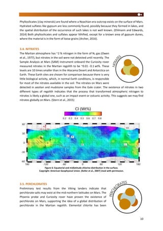 10
Phyllosilicates (clay minerals) are found where a Noachian-era outcrop exists on the surface of Mars.
Hydrated sulfates like gypsum are less commonly found, possibly because they formed in lakes, and
the spatial distribution of the occurrence of such lakes is not well known. (Ehlmann and Edwards,
2014) Both phyllosilicates and sulfates appear lithified, except for a known area of gypsum dunes,
where the material is in the form of loose grains (Archer, 2016).
3.4. NITRATES
The Martian atmosphere has ~2 % nitrogen in the form of N2 gas (Owen
et al., 1977), but nitrates in the soil were not detected until recently. The
Sample Analysis at Mars (SAM) instrument onboard the Curiosity rover
measured nitrates in the Martian regolith to be ~0.01 - 0.1 wt%. These
levels are 10 times smaller than in the Atacama Desert and Antarctica on
Earth. These Earth sites are chosen for comparison because there is very
little biological activity, which, in normal Earth conditions, is responsible
for most of the nitrates available in the soil. The nitrates on Mars were
detected in aeolian and mudstone samples from the Gale crater. The existence of nitrates in two
different types of regolith indicates that the process that transformed atmospheric nitrogen to
nitrates is likely a global one, such as an impact event or volcanic activity. This suggests we may find
nitrates globally on Mars. (Stern et al., 2015)
Figure 6: Equatorial and midlatitude chlorine distribution in the surface.
Copyright: American Geophysical Union. (Keller et al., 2007) Used with permission.
3.5. PERCHLORATES
Preliminary test results from the Viking landers indicate that
perchlorate salts may exist at the mid-northern latitudes on Mars. The
Phoenix probe and Curiosity rover have proven the existence of
perchlorate on Mars, supporting the idea of a global distribution of
perchlorate in the Martian regolith. Elemental chlorite has been
 