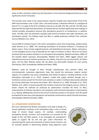13
levels on Mars should be uniform but the fluctuations in the measured background level occur over
significantly shorter timescales.
The Curiosity rover made in-situ measurements using the Tunable Laser Spectrometer (TLS) of the
SAM instrumentation suite in 2015. Over a 20-month period, it detected methane at a background
level of 7.2 ± 2.1 ppbv at the 95 % confidence interval on sols 466, 474, 504, and 526. The MSL team
observed that the high-level observations of methane did not correlate significantly with readings of
relative humidity, atmospheric pressure (CO2 abundance), ground or air temperature, or radiation
levels. The MSL rover also detected a possible weak inverse correlation with water abundance, and
atmospheric opacity. The findings imply that Mars is rapidly producing methane from unknown
sources (Webster et al., 2015).
Around 90% of methane found in the Earth’s atmosphere comes from living things, predominantly
cattle Mumma et al., 2009). The remaining contribution of terrestrial methane is introduced by
abiotic means. These include magmatic/volcanic and hydrothermal processes. Abiotic, extraneous,
or even biological sources may all plausibly be the origin of methane on Mars. There are no known
processes that can produce methane in an atmosphere (Krasnopolsky, Maillard and Owen, 2004). Of
the possible abiotic processes, (Krasnopolsky, Maillard and Owen, 2004) suggest volcanic and
hydrothermal sources of methane production are unlikely. Volcanism has not occurred for 10 million
years, and the Mars Odyssey orbiter did not detect any discernable hotspots for such activity
(Christensen, 2013; Krasnopolsky, Maillard and Owen, 2004).
Methane could be brought to Mars through interplanetary dust particles (IDPs) and
micrometeoroids. Laboratory experiments show that should this extraneous material contain
organics, UV irradiation may cause a breakdown and release of organics, including methane, to the
atmosphere (Schuerger et al., 2012). However, models that supply methane through such a
mechanism cannot account for the short scale variations or peaks in methane observations detected
by Curiosity (Geminale, Formisano and Sindoni, 2011; Mumma et al., 2009; Schuerger et al., 2012;
Webster et al., 2015). It remains plausible that methane could arise from biogenic sources, extinct or
extant. Should the methane be produced by subterranean microbial life forms on Mars,
measurements of methane abundance and comparison with terrestrial atmospheric measurements
(e. g., Blasing, 2009) greatly constrain the amount of biomass present on the planet. Such life would
be expected to have very small populations and would be constrained to specific discrete local oases
(Krasnopolsky, Maillard and Owen, 2004).
3.8. ATMOSPHERIC COMPOSITION
We must understand the Martian atmosphere to be able to design of a
human exploration roadmap, as the atmosphere plays a role in a broad
range of mission design aspects. For example, understanding
atmospheric density, structure, and composition are essential for the
design of EDL and ISRU systems. If we investigate the atmosphere’s
ability to support life we will also gain useful information for
characterizing the needs and constraints of future human missions, and
for scientific benefits in determining whether living organisms could
 