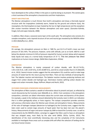 14
have developed on the surface of Mars in the past or could be doing so at present. This section gives
a short overview of the atmospheric characteristics and their implications.
DENSITY AND STRUCTURE
The Martian atmosphere is much thinner than Earth’s atmosphere and shows a thermally layered
structure with the troposphere (relatively warm, heated by the ground and airborne dust), the
mesosphere, the thermosphere (a layer heated by the Sun to high temperature) and the exosphere
(the unclear transition between the Martian atmosphere and outer space). (Gonzalez–Galindo,
Forget, Coll and Lopez-Valverde, 2008)
In addition, Mars shows a seasonal ozone layer at the south pole. The atmosphere also consists of a
complex ionosphere, and a layered structure of ions and neutral gas revealed by the MAVEN orbiter
in 2015 (Mahaffy et al., 2015).
PRESSURE
On average, the atmospheric pressure on Mars is ~600 Pa, just 0.6 % of Earth’s mean sea level
pressure of 101.3 kPa. The pressure, however, varies with altitude, just as on Earth. 600 Pa is well
below the absolute minimum 6.3 kPa of pressure required for human survival, below which exposed
body liquids boil away at a normal body temperature of 37 °C. This low pressure has direct
implications on human mission design. (NASA Mars Exploration, 2016a)
COMPOSITION
The Martian atmosphere is mainly composed of carbon dioxide, with 96 ± 0.7 % CO2,
1.93 ± 0.01 % Ar, 1.89 ± 0.03 % N2, 0.145 ±0.009 % O2, and CO to a level smaller than 0.1 % (Mahaffy
et al., 2013). Several mission studies suggest that the atmospheric CO2 could be used to make large
amounts of rocket fuel for the return journey from Mars. There are two methods of extracting this
fuel: The Sabatier reaction and electrolysis. The Sabatier reaction involves producing methane and
oxygen from carbon dioxide and hydrogen gas. Electrolysis involves splitting carbon dioxide into
oxygen and carbon monoxide. (Rapp, Hoffman, Meyen and Hecht, 2015)
OUTCOMES FROM MARS ATMOSPHERIC MEASUREMENTS
The atmosphere of Mars contains a wealth of information about its present and past, as reflected by
recent discoveries by the Curiosity rover (Mahaffy et al., 2013). From variations in the atmospheric
composition, scientists can obtain information about the current state and dynamics of the planet.
For example, a peak in the methane amount detected by the Curiosity rover in 2014 is an indication
that it is either geologically active, or hosts organics. The isotopic composition provides scientists
with precious information about the Martian past climate and atmospheric history. Measurements
of the ratio of hydrogen isotopes (deuterium to hydrogen) by the Curiosity rover, suggest that the
Gale crater used to contain large amounts of liquid water that has been lost over the planet’s
history. Measurements of argon and xenon isotopes by SAM on-board the Curiosity rover, as well as
measurements by the MAVEN orbiter, converge to suggest that Mars used to have an atmosphere
that was stripped away, most likely by the solar wind (NASA, 2015a; Carlisle, 2015). The
identification of the most scientifically interesting sites and the complexity of the instruments
available to investigate those areas such as complex drills will affect the selection of landing site for
any future human mission.
 