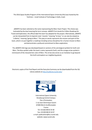 The 2016 Space Studies Program of the International Space University (ISU) was hosted by the
Technion – Israel Institute of Technology in Haifa, Israel.
aMARTE has been selected as the name representing the Mars Team Project. This choice was
motivated by the dual meaning the term conveys. aMARTE first stands for A Mars Roadmap for
Travel and Exploration, the official label the team has adopted for the project. Alternatively, aMARTE
can be interpreted from its Spanish roots "amarte," meaning "to love," or can also be viewed as
"a Marte," meaning "going to Mars." This play on words represents the mission and spirit of the
team, which is to put together a roadmap including various disciplines for a human mission to Mars
and demonstrate a profound commitment to Mars exploration.
The aMARTE title logo was developed based on sections of the astrological symbols for Earth and
Mars. The blue symbol under the team's name represents Earth, and the orange arrow symbol is
reminiscent of the characteristic color of Mars. The arrow also serves as an invitation to go beyond
the Earth and explore our neighboring planet.
Electronic copies of the Final Report and the Executive Summary can be downloaded from the ISU
Library website at http://isulibrary.isunet.edu/
International Space University
Strasbourg Central Campus
Parc d’Innovation
1 rue Jean-Dominique Cassini
67400 Illkirch-Graffenstaden
France
Tel +33 (0)3 88 65 54 30
Fax +33 (0)3 88 65 54 47
e-mail: publications@isu.isunet.edu
website: www.isunet.edu
 