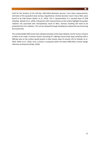 17
itself for the duration of the 253-day, 560-million-kilometer journey. From these measurements,
estimates of the equivalent dose during a hypothetical, shortest-duration return trip to Mars were
found to be 0.66 Sievert (Zeitlin et al., 2013). This is representative of a received dose of 0.48
mGy/day. (Hassler et al., 2014). Comparison with measurements on the surface highlight the greater
radiation risk associated with interplanetary travel to Mars. Humans traveling will need to be
protected from this radiation. This can be achieved through shielding the spacecraft and minimizing
the transit time.
The combined MSL RAD results have allowed estimates of the total radiation risk for human missions
to Mars to be made. A human mission consisting of a 180-day transit (each way) combined with a
500-day stay on the surface would present a total mission dose of around 1.01 Sv (Hassler et al.,
2014; Zeitlin et al., 2013). Such a mission is proposed within the latest NASA Mars mission design
reference architecture (Drake, 2010).
 