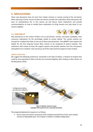 19
5. IMPLICATIONS
These new discoveries have all come from robotic missions or remote sensing of the red planet.
When planning a human mission to Mars we need to consider the implications these discoveries will
have on interplanetary life. In this section we will discuss those implications and provide
recommendations on how to handle these implications to bring humans one step closer to our
nearest neighbor.
5.1. HABITABILITY
New discoveries on the surface of Mars such as perchlorate, nitrates, and water availability, have
numerous implications for the technology related to human habitat. This section outlines our
concept for a habitat that relies on the use of those new discoveries. The aMARTE Team expects the
habitat for the first long-stay human Mars mission to be composed of several modules. This
settlement shall include all basic life support systems and provide isolation from the red planet’s
atmosphere to its residents. Here we discuss all of the major technical aspects of each module.
HABITAT STRUCTURE
We suggest the following architecture, illustrated in the Figure 9 below: a network of modules that
could be sent separately to Mars and then be connected together after landing on Mars (Green on
the Red planet, 2013).
Figure 9: Module network concept.
Copyright: Dilermando Ferreira. Used with permission.
The proposed deployment sequence is as follows:
 Due to mass and volume constraints of the modules launched from Earth, each module
consists of deployable parts. The module is landed in a folded configuration.
 