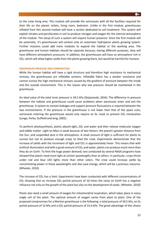 21
to the crew living area. This module will provide the astronauts with all the facilities required for
their life on the planet: toilets, living room, bedroom. Unlike in the first module, greenhouses
inflated from this second module will have a section dedicated to soil treatment. This system will
exploit nitrates and perchlorates in soil to produce nitrogen and oxygen for the internal atmosphere
of the module. The setup of such a system will require human presence. Since the first module will
be automatic, it's greenhouses will contain only an automatic hydroponic plants growing system.
Further missions could add more modules to expand the habitat or the working area. The
greenhouse and human habitats should be separate because, having different purposes, they will
have different atmospheric pressures. In addition, the greenhouses will have an atmosphere rich in
CO2, which will allow higher yields from the plants growing there, but would be harmful for humans.
GREENHOUSE PRESSURE AND COMPOSITION
While the human habitat will have a rigid structure and therefore high resistance to mechanical
stresses, the greenhouses are inflatable sections. Inflatable fabric has a weaker resistance and
cannot survive the high mechanical stresses caused by the gradient of pressure between the inside
and the outside environment. This is the reason why low pressure should be maintained in the
greenhouse.
An ideal value of the total inner pressure is 34.5 kPa (Stojanovski, 2016). The difference in pressure
between the habitat and greenhouse could cause problems when astronauts enter and exit the
greenhouse. A system to contain leakages and support pressure fluctuations is required between the
two environments. If the pressure in the greenhouse is not lower than that of the space suits,
astronauts entering the greenhouse would only require an O2 mask to prevent CO2 intoxication
(Lange, Perka, Duffield and Jeng, 2005).
To perform photosynthesis, plants absorb light, CO2 and water and then release molecular oxygen
and edible matter. Light on Mars is weak because of two factors: the planet’s greater distance from
the Sun, and suspended dust in the atmosphere. A small amount of light is sufficient for plants to
survive but not to produce enough crops to feed the crew. Experiments demonstrate that the
increase of yields with the increment of light and CO2 is approximately linear. This means that with
artificial illumination and with a great amount of CO2 and water, plants can produce much more than
they do on Earth. To limit the huge power demand, test conducted by several NASA programs have
showed that plants need more light at certain wavelengths than at others. In particular, crops thrive
under red and blue LED lights more than other colors. The crew could increase yields by
concentrating power in these wavelengths and also save energy, which will be a precious resource.
(Wheeler, 2010)
The increase of CO2 has a limit. Experiments have been conducted with different concentrations of
CO2 showing that an increase CO2 partial pressure of 10 times the value on Earth has a negative
influence not only on the growth of the plant but also on the development of seeds. (Wheeler, 2010)
Plants also need a small amount of oxygen for mitochondrial respiration, which takes place in every
single cell of the plant. The optimal amount of oxygen varies from plant to plant. One of the
proposed compromises for a Martian greenhouse is the following: a total pressure of 34.5 kPa, an O2
partial pressure of 12 kPa and a CO2 partial pressure of 21.6 kPa. The great advantage of this choice
 