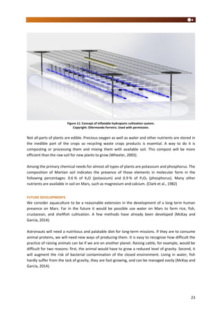 23
Figure 11: Concept of inflatable hydroponic cultivation system.
Copyright: Dilermando Ferreira. Used with permission.
Not all parts of plants are edible. Precious oxygen as well as water and other nutrients are stored in
the inedible part of the crops so recycling waste crops products is essential. A way to do it is
composting or processing them and mixing them with available soil. This compost will be more
efficient than the raw soil for new plants to grow (Wheeler, 2003).
Among the primary chemical needs for almost all types of plants are potassium and phosphorus. The
composition of Martian soil indicates the presence of those elements in molecular form in the
following percentages: 0.6 % of K2O (potassium) and 0.9 % of P2O5 (phosphorus). Many other
nutrients are available in soil on Mars, such as magnesium and calcium. (Clark et al., 1982)
FUTURE DEVELOPMENTS
We consider aquaculture to be a reasonable extension in the development of a long term human
presence on Mars. Far in the future it would be possible use water on Mars to farm rice, fish,
crustacean, and shellfish cultivation. A few methods have already been developed (McKay and
García, 2014).
Astronauts will need a nutritious and palatable diet for long-term missions. If they are to consume
animal proteins, we will need new ways of producing them. It is easy to recognize how difficult the
practice of raising animals can be if we are on another planet. Raising cattle, for example, would be
difficult for two reasons: first, the animal would have to grow a reduced level of gravity. Second, it
will augment the risk of bacterial contamination of the closed environment. Living in water, fish
hardly suffer from the lack of gravity, they are fast-growing, and can be managed easily (McKay and
García, 2014).
 