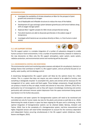 24
RECOMMENDATIONS
5.2. LIFE SUPPORT SYSTEM
The life support system is a complex integration of a number of subsystems designed to enable
human survival in harsh environments. It has a number of essential elements, however in relation to
the new discoveries on Mars only the life support atmosphere, water system, waste system,
radiation protection, and environmental control and monitoring will be discussed.
5.2.1. ENVIRONMENTAL CONTROL AND MONITORING
The environmental control and monitoring system assesses and adjusts for any physical, chemical, or
biologic factors that contribute to health in a life support system, and are primarily focused on air
quality, water quality, and microbiology control.
A closed-loop bioregenerative life support system will likely be the optimal choice for a Mars
mission. This is a system that does not require any extra material to be added to function, and
everything is biologically recycled. To accomplish this, plants and animals will be necessary for the
management of air, water, waste and food supply. These biologic components, though beneficial,
can produce a hazard as they can adapt, mutate and colonize to new areas. (Clément, 2011) This is
particularly true of microorganisms and so they will require microbiologic monitoring and control,
particularly with astronaut immune system depression from the space environment being present
(see Section 5.3.5 for further discussion).
The atmosphere and water systems for bioregenerative systems will need to be monitored and
controlled not only for human needs, but also for the plants and animals as well (Qin et al., 2014).
Determining the needs of plants in space has been ongoing for 40 years and is continuing, so that
optimal integration of bioregenerative systems can be attained (Zabel, Bamsey, Schubert and
Tajmar, 2016). Due to the complexity of a bioregenerative system, real-time measurement and
highly integrated sensors will need further development to account for the numerous dependent
and independent factors occurring simultaneously in the life support system (Anderson, Ewert,
Keener and Wagner, 2015).
 Investigate the availability of nitrates elsewhere on Mars for the prospect of plant
growth and conversion to nitrogen
 Use of deployable and inflatable structures to reduce the mass of the habitat.
 Development of a gas exchange system between greenhouses and human habitats along
with an oxygen storage system
 Replicate Mars’ regolith samples for ISRU nitrate and perchlorate testing
 Test which bacteria are able to dissociate perchlorates in the widest range of
temperature
 Investigate which bacteria we can produce directly on Mars, i.e. from human or plant
wastes
 