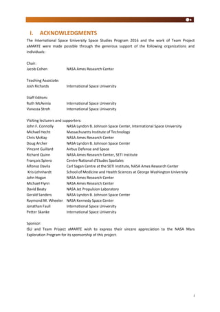 i
I. ACKNOWLEDGMENTS
The International Space University Space Studies Program 2016 and the work of Team Project
aMARTE were made possible through the generous support of the following organizations and
individuals:
Chair:
Jacob Cohen NASA Ames Research Center
Teaching Associate:
Josh Richards International Space University
Staff Editors:
Ruth McAvinia International Space University
Vanessa Stroh International Space University
Visiting lecturers and supporters:
John F. Connolly NASA Lyndon B. Johnson Space Center, International Space University
Michael Hecht Massachusetts Institute of Technology
Chris McKay NASA Ames Research Center
Doug Archer NASA Lyndon B. Johnson Space Center
Vincent Guillard Airbus Defense and Space
Richard Quinn NASA Ames Research Center, SETI Institute
François Spiero Centre National d’Etudes Spatiales
Alfonso Davila Carl Sagan Centre at the SETI Institute, NASA Ames Research Center
Kris Lehnhardt School of Medicine and Health Sciences at George Washington University
John Hogan NASA Ames Research Center
Michael Flynn NASA Ames Research Center
David Beaty NASA Jet Propulsion Laboratory
Gerald Sanders NASA Lyndon B. Johnson Space Center
Raymond M. Wheeler NASA Kennedy Space Center
Jonathan Faull International Space University
Petter Skanke International Space University
Sponsor:
ISU and Team Project aMARTE wish to express their sincere appreciation to the NASA Mars
Exploration Program for its sponsorship of this project.
 