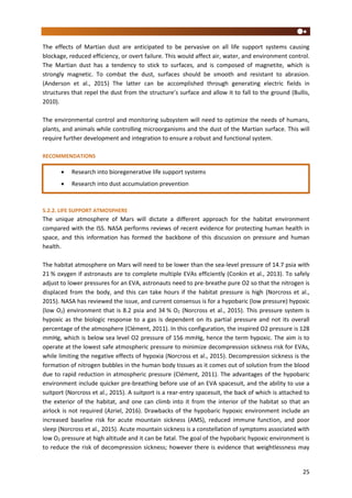 25
The effects of Martian dust are anticipated to be pervasive on all life support systems causing
blockage, reduced efficiency, or overt failure. This would affect air, water, and environment control.
The Martian dust has a tendency to stick to surfaces, and is composed of magnetite, which is
strongly magnetic. To combat the dust, surfaces should be smooth and resistant to abrasion.
(Anderson et al., 2015) The latter can be accomplished through generating electric fields in
structures that repel the dust from the structure’s surface and allow it to fall to the ground (Bullis,
2010).
The environmental control and monitoring subsystem will need to optimize the needs of humans,
plants, and animals while controlling microorganisms and the dust of the Martian surface. This will
require further development and integration to ensure a robust and functional system.
RECOMMENDATIONS
5.2.2. LIFE SUPPORT ATMOSPHERE
The unique atmosphere of Mars will dictate a different approach for the habitat environment
compared with the ISS. NASA performs reviews of recent evidence for protecting human health in
space, and this information has formed the backbone of this discussion on pressure and human
health.
The habitat atmosphere on Mars will need to be lower than the sea-level pressure of 14.7 psia with
21 % oxygen if astronauts are to complete multiple EVAs efficiently (Conkin et al., 2013). To safely
adjust to lower pressures for an EVA, astronauts need to pre-breathe pure O2 so that the nitrogen is
displaced from the body, and this can take hours if the habitat pressure is high (Norcross et al.,
2015). NASA has reviewed the issue, and current consensus is for a hypobaric (low pressure) hypoxic
(low O2) environment that is 8.2 psia and 34 % O2 (Norcross et al., 2015). This pressure system is
hypoxic as the biologic response to a gas is dependent on its partial pressure and not its overall
percentage of the atmosphere (Clément, 2011). In this configuration, the inspired O2 pressure is 128
mmHg, which is below sea level O2 pressure of 156 mmHg, hence the term hypoxic. The aim is to
operate at the lowest safe atmospheric pressure to minimize decompression sickness risk for EVAs,
while limiting the negative effects of hypoxia (Norcross et al., 2015). Decompression sickness is the
formation of nitrogen bubbles in the human body tissues as it comes out of solution from the blood
due to rapid reduction in atmospheric pressure (Clément, 2011). The advantages of the hypobaric
environment include quicker pre-breathing before use of an EVA spacesuit, and the ability to use a
suitport (Norcross et al., 2015). A suitport is a rear-entry spacesuit, the back of which is attached to
the exterior of the habitat, and one can climb into it from the interior of the habitat so that an
airlock is not required (Azriel, 2016). Drawbacks of the hypobaric hypoxic environment include an
increased baseline risk for acute mountain sickness (AMS), reduced immune function, and poor
sleep (Norcross et al., 2015). Acute mountain sickness is a constellation of symptoms associated with
low O2 pressure at high altitude and it can be fatal. The goal of the hypobaric hypoxic environment is
to reduce the risk of decompression sickness; however there is evidence that weightlessness may
 Research into bioregenerative life support systems
 Research into dust accumulation prevention
 