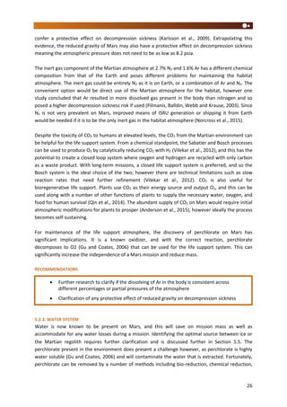 26
confer a protective effect on decompression sickness (Karlsson et al., 2009). Extrapolating this
evidence, the reduced gravity of Mars may also have a protective effect on decompression sickness
meaning the atmospheric pressure does not need to be as low as 8.2 psia.
The inert gas component of the Martian atmosphere at 2.7% N2 and 1.6% Ar has a different chemical
composition from that of the Earth and poses different problems for maintaining the habitat
atmosphere. The inert gas could be entirely N2 as it is on Earth, or a combination of Ar and N2. The
convenient option would be direct use of the Martian atmosphere for the habitat, however one
study concluded that Ar resulted in more dissolved gas present in the body than nitrogen and so
posed a higher decompression sickness risk if used (Pilmanis, Balldin, Webb and Krause, 2003). Since
N2 is not very prevalent on Mars, improved means of ISRU generation or shipping it from Earth
would be needed if it is to be the only inert gas in the habitat atmosphere (Norcross et al., 2015).
Despite the toxicity of CO2 to humans at elevated levels, the CO2 from the Martian environment can
be helpful for the life support system. From a chemical standpoint, the Sabatier and Bosch processes
can be used to produce O2 by catalytically reducing CO2 with H2 (Vilekar et al., 2012), and this has the
potential to create a closed loop system where oxygen and hydrogen are recycled with only carbon
as a waste product. With long-term missions, a closed life support system is preferred, and so the
Bosch system is the ideal choice of the two; however there are technical limitations such as slow
reaction rates that need further refinement (Vilekar et al., 2012). CO2 is also useful for
bioregenerative life support. Plants use CO2 as their energy source and output O2, and this can be
used along with a number of other functions of plants to supply the necessary water, oxygen, and
food for human survival (Qin et al., 2014). The abundant supply of CO2 on Mars would require initial
atmospheric modifications for plants to prosper (Anderson et al., 2015), however ideally the process
becomes self-sustaining.
For maintenance of the life support atmosphere, the discovery of perchlorate on Mars has
significant implications. It is a known oxidizer, and with the correct reaction, perchlorate
decomposes to O2 (Gu and Coates, 2006) that can be used for the life support system. This can
significantly increase the independence of a Mars mission and reduce mass.
RECOMMENDATIONS
5.2.3. WATER SYSTEM
Water is now known to be present on Mars, and this will save on mission mass as well as
accommodate for any water losses during a mission. Identifying the optimal source between ice or
the Martian regolith requires further clarification and is discussed further in Section 5.5. The
perchlorate present in the environment does present a challenge however, as perchlorate is highly
water soluble (Gu and Coates, 2006) and will contaminate the water that is extracted. Fortunately,
perchlorate can be removed by a number of methods including bio-reduction, chemical reduction,
 Further research to clarify if the dissolving of Ar in the body is consistent across
different percentages or partial pressures of the atmosphere
 Clarification of any protective effect of reduced gravity on decompression sickness
 