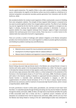28
may be a good compromise. The regolith of Mars is also under consideration for use as a shielding
source. Unfortunately, the regolith on the Martian surface may not be suitable as a shield due to its
chemical composition and potential secondary particle generation from interaction with the GCR.
(Huff et al., 2016)
We considered whether the residual crustal magnetism of Mars could provide a source of shielding
from solar and galactic radiation. The strength of these magnetic fields however is reasoned to be
too weak to provide significant shelter from charged radiation particles. The effect of such shielding
may also be negated by the fact that the southern regions where magnetism is strongest are also
higher in altitude, meaning that atmospheric radiation protection is diminished. It remains a
question whether the unique magnetic landscape forms hotspots: regions of higher concentrated
radiation that could pose great risk to human activity. These may occur in a similar manner to the
radiation belts that reside within the Earth’s magnetosphere.
There are currently a number of challenges with radiation mitigation as the Martian atmosphere
provides only minimal protection, the crustal magnetism is unlikely to provide significant protection,
and shielding has problems resolving mass and effectiveness.
RECOMMENDATIONS
5.3. HUMAN HEALTH
5.3.1. MARTIAN PERCHLORATES AND HUMAN HEALTH
Recent findings document high perchlorate levels in the Martian soil, and perchlorate is known to
interfere with iodine uptake in the thyroid gland (Kumarathilaka et al., 2016). The thyroid is a gland
in the body that releases hormones to help regulate a wide array of functions, such as the metabolic
rate and many organ processes (Hall, 2016). Iodine is a critical component in the production of the
hormones in the thyroid gland, known as T3 and T4 (Gu and Coates, 2006). Perchlorate competes
with iodine in the thyroid, resulting in blocked or suppressed hormone production. Its effect on
thyroid function is reversible when perchlorate consumption is stopped, or with the
supplementation of synthetic thyroid derivatives of T3 or T4. Since it reduces thyroid function,
perchlorate was previously used for treatment of excessively high thyroid function, which is known
as hyperthyroidism. (Wolff, 1998)
On Earth, perchlorate is found in surface water, groundwater, soil, and food at much lower levels
than Mars. It is absorbed typically through drinking and eating, but may also be inhaled or absorbed
through the skin(Gu and Coates, 2006). On Mars, the high levels of perchlorate will affect the quality
of ISRU consumable water that is mined, and this is a significant concern. Inhalation and skin
absorption are considered minor risks for exposure (Gu and Coates, 2006), and this can occur from
the Martian dust being inhaled or resting on the skin. Epidemiological studies have attempted to
 Materials science research for mass to protection optimization of shielding
 Development of artificial magnetic fields for radiation deflection
 Measure levels of radiation and magnetism in areas of strong crustal magnetism
 