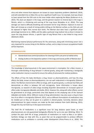 31
silica and other mineral dust exposure are known to cause respiratory problems (Wetherill, 2014),
and with extended time on Mars this can be a significant health issue. For example, dust was shown
to have spread from the EVA suits to the lunar lander when exploring the Moon (Anderson et al.,
2015). This dust can deposit in the lungs, and the general reaction to mineral dust in the lungs is
fibrosis, which is a thickening and scarring of the lung tissue (Broaddus et al., 2016). This lung
damage can lead to difficulty breathing and increased risk for lung infection. Exposure to dust on
Mars will increase as a result of mining and/or drilling on the Martian surface, as the EVA suits will
be exposed to higher than normal dust levels. The Martian dust does have a significant silicon
percentage (Lemmon et al., 2004), and this adds a particular lung medical risk as silicon is known to
cause the lung disease silicosis, a specific type of lung fibrosis that is also linked to lung cancer
(Wetherill, 2014).
Maintaining maximal physical performance for the astronauts, along with minimizing cancer risk is
very important for success living on the Martian surface, and so steps to ensure occupational health
will be important.
RECOMMENDATIONS
5.3.4. PHARMACOLOGY
The knowledge of pharmaceuticals in the space environment is incomplete. For a Mars mission, a
thorough understanding of drug behavior in altered gravity, along with maintaining a biologically
active medication reserve is essential to ensure the safety of astronauts for medical problems.
The effects of how the body distributes a drug, known as pharmacokinetics, and how the drug
affects the body, known as pharmacodynamics, are not well understood in microgravity (Clément,
2011). The Martian environment’s effect on drugs, with its partial gravity, is unknown but likely will
demonstrate an effect in between full and microgravity. Some information is known about
microgravity, as research of select drugs including ibuprofen demonstrate an increased speed of
effect under microgravity (Idkaidek and Arafat, 2011). However this, along with other effects, cannot
be generalized to all drugs, particularly ones that depend on the emptying rate of the stomach
(Idkaidek and Arafat, 2011). Different routes of drug administration may also cause a drug to have
less of an effect in microgravity (Clément, 2011), and so different formulations of medications may
be needed just so they can be given to a patient in altered gravity. Currently, decisions about
pharmaceuticals for space missions are made by the best evidence from Earth (Wotring, 2011),
though this may not hold true in the space environment.
The shelf life of medications is a significant issue for long distance space travel, as most
pharmaceuticals are only guaranteed biologically effective for up to one year (Wotring, 2011). To
combat the poor shelf life of drugs, production of medications en route to Mars is an option.
Synthetic biology can help with this, as yeast that can be programmable to produce different
medications such as antibiotics is currently under development (Perez-Pinera et al., 2016). This
 Standardized dust control procedures for cleaning of EVA suits prior to habitat entry
 Analog studies on the deposition pattern in the lungs and toxicity profile of Martian dust
 