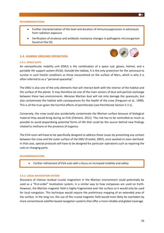 33
RECOMMENDATIONS
5.4. HUMAN GROUND OPERATION
5.4.1. SPACE SUITS
An extravehicular mobility unit (EMU) is the combination of a space suit, gloves, helmet, and a
portable life support system (PLSS). Outside the habitat, it is the only protection for the astronaut to
survive in such hostile conditions as those encountered on the surface of Mars, which is why it is
often referred to as a “personal spaceship”.
The EMU is also one of the only elements that will interact both with the interior of the habitat and
the surface of the planet. It may therefore be one of the main vectors of dust and particle exchange
between these two environments. Abrasive Martian dust will not only damage the spacesuits, but
also contaminate the habitat with consequences for the health of the crew (Ferguson et al., 1999).
This is all the truer given the harmful effects of perchlorates (see Perchlorate Section 5.3.1).
Conversely, the crew could also accidentally contaminate the Martian surface because of biological
material they would bring during an EVA (Clément, 2011). This risk has to be controlled as much as
possible to avoid jeopardizing potential forms of life that could be the source behind new findings
related to methane or the presence of organics.
The EVA room will have to be specifically designed to address these issues by preventing any contact
between the crew and the outer surface of the EMU (Frankel, 2007), once washed or even sterilized.
In that case, special protocols will have to be designed for particular operations such as repairing the
suits or changing parts.
RECOMMENDATIONS
5.4.2. LOCAL NAVIGATION SYSTEM
Discovery of intense residual crustal magnetism in the Martian environment could potentially be
used as a “first-order” localization system, in a similar way to how compasses are used on Earth.
However, the Martian magnetic field is highly fragmented over the surface so it would only be used
for local navigation. This technique would require the preliminary mapping of an extended area of
the surface. In the long run, the use of the crustal magnetic field would most likely be overtaken by
more conventional satellite-based navigation systems that offer a more reliable and global coverage.
 Further refinement of EVA suits with a focus on increased mobility and safety

 Further characterization of the level and duration of immunosuppression in astronauts
from radiation exposure
 Verification of virulence and antibiotic resistance changes in pathogenic microorganism
found on the ISS.
 