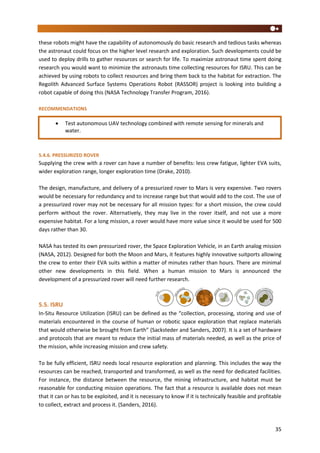 35
these robots might have the capability of autonomously do basic research and tedious tasks whereas
the astronaut could focus on the higher level research and exploration. Such developments could be
used to deploy drills to gather resources or search for life. To maximize astronaut time spent doing
research you would want to minimize the astronauts time collecting resources for ISRU. This can be
achieved by using robots to collect resources and bring them back to the habitat for extraction. The
Regolith Advanced Surface Systems Operations Robot (RASSOR) project is looking into building a
robot capable of doing this (NASA Technology Transfer Program, 2016).
RECOMMENDATIONS
5.4.6. PRESSURIZED ROVER
Supplying the crew with a rover can have a number of benefits: less crew fatigue, lighter EVA suits,
wider exploration range, longer exploration time (Drake, 2010).
The design, manufacture, and delivery of a pressurized rover to Mars is very expensive. Two rovers
would be necessary for redundancy and to increase range but that would add to the cost. The use of
a pressurized rover may not be necessary for all mission types: for a short mission, the crew could
perform without the rover. Alternatively, they may live in the rover itself, and not use a more
expensive habitat. For a long mission, a rover would have more value since it would be used for 500
days rather than 30.
NASA has tested its own pressurized rover, the Space Exploration Vehicle, in an Earth analog mission
(NASA, 2012). Designed for both the Moon and Mars, it features highly innovative suitports allowing
the crew to enter their EVA suits within a matter of minutes rather than hours. There are minimal
other new developments in this field. When a human mission to Mars is announced the
development of a pressurized rover will need further research.
5.5. ISRU
In-Situ Resource Utilization (ISRU) can be defined as the “collection, processing, storing and use of
materials encountered in the course of human or robotic space exploration that replace materials
that would otherwise be brought from Earth” (Sacksteder and Sanders, 2007). It is a set of hardware
and protocols that are meant to reduce the initial mass of materials needed, as well as the price of
the mission, while increasing mission and crew safety.
To be fully efficient, ISRU needs local resource exploration and planning. This includes the way the
resources can be reached, transported and transformed, as well as the need for dedicated facilities.
For instance, the distance between the resource, the mining infrastructure, and habitat must be
reasonable for conducting mission operations. The fact that a resource is available does not mean
that it can or has to be exploited, and it is necessary to know if it is technically feasible and profitable
to collect, extract and process it. (Sanders, 2016).
 Test autonomous UAV technology combined with remote sensing for minerals and
water.
 