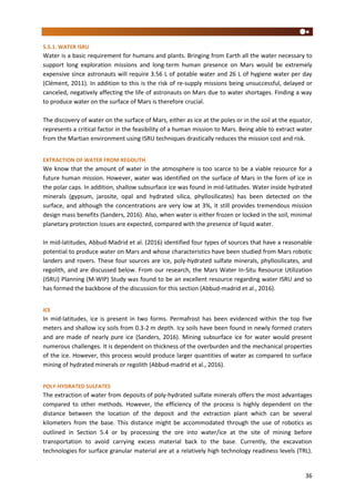 36
5.5.1. WATER ISRU
Water is a basic requirement for humans and plants. Bringing from Earth all the water necessary to
support long exploration missions and long-term human presence on Mars would be extremely
expensive since astronauts will require 3.56 L of potable water and 26 L of hygiene water per day
(Clément, 2011). In addition to this is the risk of re-supply missions being unsuccessful, delayed or
canceled, negatively affecting the life of astronauts on Mars due to water shortages. Finding a way
to produce water on the surface of Mars is therefore crucial.
The discovery of water on the surface of Mars, either as ice at the poles or in the soil at the equator,
represents a critical factor in the feasibility of a human mission to Mars. Being able to extract water
from the Martian environment using ISRU techniques drastically reduces the mission cost and risk.
EXTRACTION OF WATER FROM REGOLITH
We know that the amount of water in the atmosphere is too scarce to be a viable resource for a
future human mission. However, water was identified on the surface of Mars in the form of ice in
the polar caps. In addition, shallow subsurface ice was found in mid-latitudes. Water inside hydrated
minerals (gypsum, jarosite, opal and hydrated silica, phyllosilicates) has been detected on the
surface, and although the concentrations are very low at 3%, it still provides tremendous mission
design mass benefits (Sanders, 2016). Also, when water is either frozen or locked in the soil, minimal
planetary protection issues are expected, compared with the presence of liquid water.
In mid-latitudes, Abbud-Madrid et al. (2016) identified four types of sources that have a reasonable
potential to produce water on Mars and whose characteristics have been studied from Mars robotic
landers and rovers. These four sources are ice, poly-hydrated sulfate minerals, phyllosilicates, and
regolith, and are discussed below. From our research, the Mars Water In-Situ Resource Utilization
(ISRU) Planning (M-WIP) Study was found to be an excellent resource regarding water ISRU and so
has formed the backbone of the discussion for this section (Abbud-madrid et al., 2016).
ICE
In mid-latitudes, ice is present in two forms. Permafrost has been evidenced within the top five
meters and shallow icy soils from 0.3-2 m depth. Icy soils have been found in newly formed craters
and are made of nearly pure ice (Sanders, 2016). Mining subsurface ice for water would present
numerous challenges. It is dependent on thickness of the overburden and the mechanical properties
of the ice. However, this process would produce larger quantities of water as compared to surface
mining of hydrated minerals or regolith (Abbud-madrid et al., 2016).
POLY-HYDRATED SULFATES
The extraction of water from deposits of poly-hydrated sulfate minerals offers the most advantages
compared to other methods. However, the efficiency of the process is highly dependent on the
distance between the location of the deposit and the extraction plant which can be several
kilometers from the base. This distance might be accommodated through the use of robotics as
outlined in Section 5.4 or by processing the ore into water/ice at the site of mining before
transportation to avoid carrying excess material back to the base. Currently, the excavation
technologies for surface granular material are at a relatively high technology readiness levels (TRL).
 