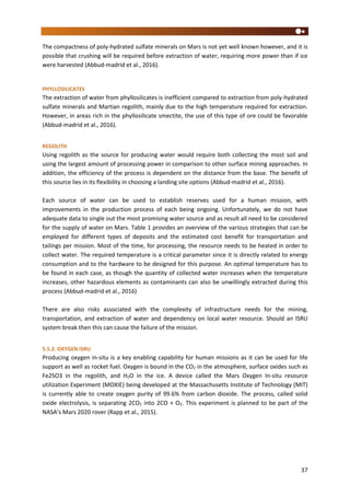 37
The compactness of poly-hydrated sulfate minerals on Mars is not yet well known however, and it is
possible that crushing will be required before extraction of water, requiring more power than if ice
were harvested (Abbud-madrid et al., 2016).
PHYLLOSILICATES
The extraction of water from phyllosilicates is inefficient compared to extraction from poly-hydrated
sulfate minerals and Martian regolith, mainly due to the high temperature required for extraction.
However, in areas rich in the phyllosilicate smectite, the use of this type of ore could be favorable
(Abbud-madrid et al., 2016).
REGOLITH
Using regolith as the source for producing water would require both collecting the most soil and
using the largest amount of processing power in comparison to other surface mining approaches. In
addition, the efficiency of the process is dependent on the distance from the base. The benefit of
this source lies in its flexibility in choosing a landing site options (Abbud-madrid et al., 2016).
Each source of water can be used to establish reserves used for a human mission, with
improvements in the production process of each being ongoing. Unfortunately, we do not have
adequate data to single out the most promising water source and as result all need to be considered
for the supply of water on Mars. Table 1 provides an overview of the various strategies that can be
employed for different types of deposits and the estimated cost benefit for transportation and
tailings per mission. Most of the time, for processing, the resource needs to be heated in order to
collect water. The required temperature is a critical parameter since it is directly related to energy
consumption and to the hardware to be designed for this purpose. An optimal temperature has to
be found in each case, as though the quantity of collected water increases when the temperature
increases, other hazardous elements as contaminants can also be unwillingly extracted during this
process (Abbud-madrid et al., 2016)
There are also risks associated with the complexity of infrastructure needs for the mining,
transportation, and extraction of water and dependency on local water resource. Should an ISRU
system break then this can cause the failure of the mission.
5.5.2. OXYGEN ISRU
Producing oxygen in-situ is a key enabling capability for human missions as it can be used for life
support as well as rocket fuel. Oxygen is bound in the CO2 in the atmosphere, surface oxides such as
Fe2SO3 in the regolith, and H2O in the ice. A device called the Mars Oxygen In-situ resource
utilization Experiment (MOXIE) being developed at the Massachusetts Institute of Technology (MIT)
is currently able to create oxygen purity of 99.6% from carbon dioxide. The process, called solid
oxide electrolysis, is separating 2CO2 into 2CO + O2. This experiment is planned to be part of the
NASA’s Mars 2020 rover (Rapp et al., 2015).
 