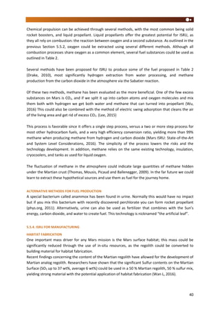 40
Chemical propulsion can be achieved through several methods, with the most common being solid
rocket boosters, and liquid propellant. Liquid propellants offer the greatest potential for ISRU, as
they all rely on combustion: the reaction between oxygen and a second substance. As outlined in the
previous Section 5.5.2, oxygen could be extracted using several different methods. Although all
combustion processes share oxygen as a common element, several fuel substances could be used as
outlined in Table 2.
Several methods have been proposed for ISRU to produce some of the fuel proposed in Table 2
(Drake, 2010), most significantly hydrogen extraction from water processing, and methane
production from the carbon dioxide in the atmosphere via the Sabatier reaction.
Of these two methods, methane has been evaluated as the more beneficial. One of the few excess
substances on Mars is CO2, and if we split it up into carbon atoms and oxygen molecules and mix
them both with hydrogen we get both water and methane that can turned into propellant (Wu,
2016) This could also be combined with the method of electric swing adsorption that cleans the air
of the living area and get rid of excess CO2. (Lee, 2015)
This process is favorable since it offers a single step process, versus a two or more step process for
most other hydrocarbon fuels, and a very high efficiency conversion ratio, yielding more than 99%
methane when producing methane from hydrogen and carbon dioxide (Mars ISRU: State-of-the-Art
and System Level Considerations, 2016). The simplicity of the process lowers the risks and the
technology development. In addition, methane relies on the same existing technology, insulation,
cryocoolers, and tanks as used for liquid oxygen.
The fluctuation of methane in the atmosphere could indicate large quantities of methane hidden
under the Martian crust (Thomas, Mousis, Picaud and Ballenegger, 2009). In the far future we could
learn to extract these hypothetical sources and use them as fuel for the journey home.
ALTERNATIVE METHODS FOR FUEL PRODUCTION
A special bacterium called anammox has been found in urine. Normally this would have no impact
but if you mix this bacterium with recently discovered perchlorate you can form rocket propellant
(phys.org, 2011). Alternatively, urine can also be used as fertilizer that combines with the Sun’s
energy, carbon dioxide, and water to create fuel. This technology is nicknamed “the artificial leaf”.
5.5.4. ISRU FOR MANUFACTURING
HABITAT FABRICATION
One important mass driver for any Mars mission is the Mars surface habitat; this mass could be
significantly reduced through the use of in-situ resources, as the regolith could be converted to
building material for habitat fabrication.
Recent findings concerning the content of the Martian regolith have allowed for the development of
Martian analog regolith. Researchers have shown that the significant Sulfur contents on the Martian
Surface (SO3 up to 37 wt%, average 6 wt%) could be used in a 50 % Martian regolith, 50 % sulfur mix,
yielding strong material with the potential application of habitat fabrication (Wan L, 2016).
 