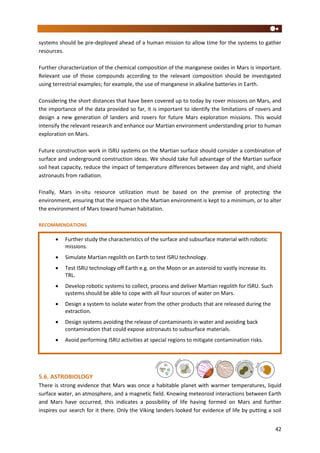 42
systems should be pre-deployed ahead of a human mission to allow time for the systems to gather
resources.
Further characterization of the chemical composition of the manganese oxides in Mars is important.
Relevant use of those compounds according to the relevant composition should be investigated
using terrestrial examples; for example, the use of manganese in alkaline batteries in Earth.
Considering the short distances that have been covered up to today by rover missions on Mars, and
the importance of the data provided so far, it is important to identify the limitations of rovers and
design a new generation of landers and rovers for future Mars exploration missions. This would
intensify the relevant research and enhance our Martian environment understanding prior to human
exploration on Mars.
Future construction work in ISRU systems on the Martian surface should consider a combination of
surface and underground construction ideas. We should take full advantage of the Martian surface
soil heat capacity, reduce the impact of temperature differences between day and night, and shield
astronauts from radiation.
Finally, Mars in-situ resource utilization must be based on the premise of protecting the
environment, ensuring that the impact on the Martian environment is kept to a minimum, or to alter
the environment of Mars toward human habitation.
RECOMMENDATIONS
5.6. ASTROBIOLOGY
There is strong evidence that Mars was once a habitable planet with warmer temperatures, liquid
surface water, an atmosphere, and a magnetic field. Knowing meteoroid interactions between Earth
and Mars have occurred, this indicates a possibility of life having formed on Mars and further
inspires our search for it there. Only the Viking landers looked for evidence of life by putting a soil
 Further study the characteristics of the surface and subsurface material with robotic
missions.
 Simulate Martian regolith on Earth to test ISRU technology.
 Test ISRU technology off Earth e.g. on the Moon or an asteroid to vastly increase its
TRL.
 Develop robotic systems to collect, process and deliver Martian regolith for ISRU. Such
systems should be able to cope with all four sources of water on Mars.
 Design a system to isolate water from the other products that are released during the
extraction.
 Design systems avoiding the release of contaminants in water and avoiding back
contamination that could expose astronauts to subsurface materials.
 Avoid performing ISRU activities at special regions to mitigate contamination risks.
 